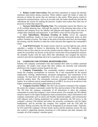 FM 3-21.11
b. Reduce Leader Intervention. Plan and direct operations to require the absolute
minimum intervention during execution. When soldiers expect the leader to make the
decision or initiate the action, they are reluctant to take action. When precise control is
required for synchronization, such as an on-order task, the leader should also provide the
subordinate the criteria for making the decision. Leaders must realize that some loss of
precision is better than inactivity.
c. Increase Subordinate Planning Time. The commander ensures the effective use
of all available planning time. Although the majority of the planning takes place at the
battalion and company level, the infantry rifle platoons and squads require extra time to
conduct their rehearsals and inspections. A unit SOP is a key tool for using time well.
d. Give Subordinates Maximum Freedom of Action. Given the expected
battlefield conditions, leaders at every level avoid placing unnecessary limits on their
soldiers' freedom of action. The leader at the point of decision must have the knowledge,
the training, and the freedom to make the correct decision that supports the commander's
intent.
e. Lead Well Forward. The leader locates where he can best fight his unit, and he
considers a number of factors in determining this location. His leadership is most
effective face-to-face when he can see the situation and his soldiers can see him. Since he
cannot be everywhere, he focuses on the decisive action that will accomplish his mission.
He normally locates with his main effort (the subordinate unit assigned the decisive
action) to provide his leadership and to be in a position to shift or re-task the main effort.
2-5. COMMAND AND CONTROL RESPONSIBILITIES
Infantry rifle company commanders train and maintain their units to conduct sustained
operations. All leaders must ensure that their soldiers are tactically and technically
proficient in the weapons systems found in the unit.
a. Company Commander. The commander employs command and control to
ensure the company accomplishes its missions. He is also responsible for the tactical
employment, training, administration, personnel management, and sustainment of his
company. He must know the capabilities of his men and weapons systems and how to
tactically employ them. The commander exercises command through his subordinate
leaders. In an airborne and air assault battalion or an SBCT, he serves as an advisor to the
higher commander concerning employment of all assets.
b. Company Executive Officer. The XO is the second in command of the company.
He assists the company commander control the fires and movement of the rifle platoons.
The XO frees the company commander of all distractions to allow the company
commander to control the company’s most critical actions. (For example, the XO submits
situation reports to the higher headquarters main command post, relays information to the
company commander such as enemy and friendly situational updates, and communicates
with adjacent units.) During preparation for combat operations, the XO serves as the
company’s primary CSS planner and makes the necessary coordination with the higher
headquarters, and he provides the company first sergeant with the CSS plan for
execution. During execution, the XO may be designated as an element leader. Typically,
he will control the company’s 60-mm mortar section and the antiarmor section. He may
also control a supporting element consisting of a rifle platoon and other elements (for
example, all of the company’s machine guns).
2-3
 