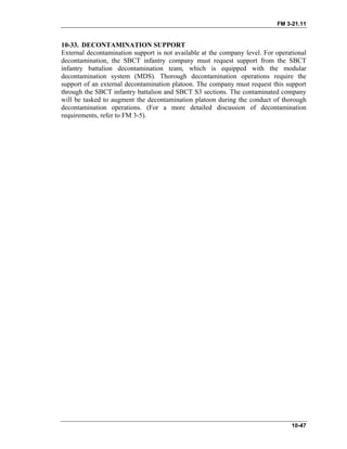 FM 3-21.11
10-47
10-33. DECONTAMINATION SUPPORT
External decontamination support is not available at the company level. For operational
decontamination, the SBCT infantry company must request support from the SBCT
infantry battalion decontamination team, which is equipped with the modular
decontamination system (MDS). Thorough decontamination operations require the
support of an external decontamination platoon. The company must request this support
through the SBCT infantry battalion and SBCT S3 sections. The contaminated company
will be tasked to augment the decontamination platoon during the conduct of thorough
decontamination operations. (For a more detailed discussion of decontamination
requirements, refer to FM 3-5).
 
