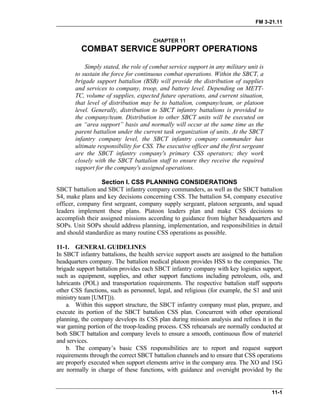 FM 3-21.11
CHAPTER 11
COMBAT SERVICE SUPPORT OPERATIONS
Simply stated, the role of combat service support in any military unit is
to sustain the force for continuous combat operations. Within the SBCT, a
brigade support battalion (BSB) will provide the distribution of supplies
and services to company, troop, and battery level. Depending on METT-
TC, volume of supplies, expected future operations, and current situation,
that level of distribution may be to battalion, company/team, or platoon
level. Generally, distribution to SBCT infantry battalions is provided to
the company/team. Distribution to other SBCT units will be executed on
an “area support” basis and normally will occur at the same time as the
parent battalion under the current task organization of units. At the SBCT
infantry company level, the SBCT infantry company commander has
ultimate responsibility for CSS. The executive officer and the first sergeant
are the SBCT infantry company's primary CSS operators; they work
closely with the SBCT battalion staff to ensure they receive the required
support for the company's assigned operations.
Section I. CSS PLANNING CONSIDERATIONS
SBCT battalion and SBCT infantry company commanders, as well as the SBCT battalion
S4, make plans and key decisions concerning CSS. The battalion S4, company executive
officer, company first sergeant, company supply sergeant, platoon sergeants, and squad
leaders implement these plans. Platoon leaders plan and make CSS decisions to
accomplish their assigned missions according to guidance from higher headquarters and
SOPs. Unit SOPs should address planning, implementation, and responsibilities in detail
and should standardize as many routine CSS operations as possible.
11-1. GENERAL GUIDELINES
In SBCT infantry battalions, the health service support assets are assigned to the battalion
headquarters company. The battalion medical platoon provides HSS to the companies. The
brigade support battalion provides each SBCT infantry company with key logistics support,
such as equipment, supplies, and other support functions including petroleum, oils, and
lubricants (POL) and transportation requirements. The respective battalion staff supports
other CSS functions, such as personnel, legal, and religious (for example, the S1 and unit
ministry team [UMT])).
a. Within this support structure, the SBCT infantry company must plan, prepare, and
execute its portion of the SBCT battalion CSS plan. Concurrent with other operational
planning, the company develops its CSS plan during mission analysis and refines it in the
war gaming portion of the troop-leading process. CSS rehearsals are normally conducted at
both SBCT battalion and company levels to ensure a smooth, continuous flow of materiel
and services.
b. The company’s basic CSS responsibilities are to report and request support
requirements through the correct SBCT battalion channels and to ensure that CSS operations
are properly executed when support elements arrive in the company area. The XO and 1SG
are normally in charge of these functions, with guidance and oversight provided by the
11-1
 