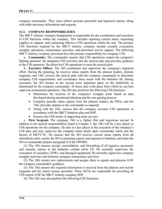FM 3-21.11
company commander. They must submit accurate personnel and logistical reports, along
with other necessary information and requests.
11-2. COMPANY RESPONSIBILITIES
The SBCT infantry company headquarters is responsible for the coordination and execution
of CSS functions within the company. This includes reporting current status, requesting
supplies or support, and conducting effective CSS operations within the unit. The primary
CSS functions required by the SBCT infantry company include casualty evacuation,
resupply operations, maintenance activities, and personnel service support. The following
SBCT infantry company personnel have the primary responsibility for company CSS.
a. Commander. The commander ensures that CSS operations sustain his company's
fighting potential. He integrates CSS activities into the tactical plan and provides guidance
to the CSS operators. He tailors his CSS operations to meet the tactical plan.
b. Executive Officer. The XO coordinates and supervises the company's logistical
effort. During the planning, he receives status reports from the platoon leaders, platoon
sergeants, and 1SG; reviews the tactical plan with the company commander to determine
company CSS requirements; and coordinates these needs with the battalion S4. During
execution, the XO locates at the second most important place on the battlefield, as
determined by the company commander. At times, this is the place from which he can best
supervise sustainment operations. The XO also performs the following CSS functions:
• Determines the location of the company's resupply point based on data
developed during operational planning and the war gaming process.
• Compiles periodic status reports from the platoon leaders, the PSGs, and the
1SG; provides updates to the commander as required.
• Along with the 1SG, ensures that the company executes CSS operations in
accordance with the SBCT battalion plan and SOP.
• Ensures the CSS needs of supporting units are met.
c. First Sergeant. The company 1SG is a fighter first and logistician second. In
addition to his tactical responsibilities listed in Chapter 1, the 1SG will be a key player in
CSS operations for the company. He also is a key player in the execution of the company’s
CSS plan and may supervise the company trains based upon commander intent and the
factors of METT-TC. He ensures that the XO receives current status reports from all
subordinate units, assists the XO in preparing reports and requests to battalion, and helps the
XO or commander prepare paragraph 4 of the OPORD.
(1) The 1SG ensures receipt, consolidation, and forwarding of all logistics, personnel,
and casualty reports to the battalion combat trains CP. He normally supervises the
evacuation of casualties, EPWs, and damaged equipment. He normally supervises company
resupply activities and monitors company maintenance activities.
(2) The 1SG orients new replacements and assigns them to squads and platoons IAW
the company commander's guidance.
(3) The 1SG ensures the required information is received from the platoon and section
sergeants and the senior trauma specialist. These NCOs are responsible for providing all
CSS reports IAW the SBCT infantry company SOP.
(4) The 1SG may also perform the following CSS functions:
11-2
 