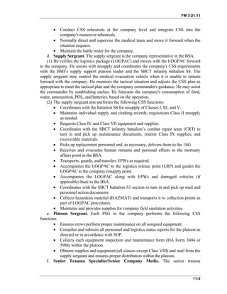 FM 3-21.11
• Conduct CSS rehearsals at the company level and integrate CSS into the
company's maneuver rehearsals.
• Normally direct and supervise the medical team and move it forward when the
situation requires.
• Maintain the battle roster for the company.
d. Supply Sergeant. The supply sergeant is the company representative in the BSA.
(1) He verifies the logistics package (LOGPAC) and moves with the LOGPAC forward
to the company. He assists with resupply and coordinates the company's CSS requirements
with the BSB’s supply support platoon leader and the SBCT infantry battalion S4. The
supply sergeant may control the medical evacuation vehicle when it is unable to remain
forward with the company. He monitors the tactical situation and adjusts the CSS plan as
appropriate to meet the tactical plan and the company commander's guidance. He may assist
the commander by establishing caches. He forecasts the company's consumption of food,
water, ammunition, POL, and batteries, based on the operation.
(2) The supply sergeant also performs the following CSS functions:
• Coordinates with the battalion S4 for resupply of Classes I, III, and V.
• Maintains individual supply and clothing records; requisitions Class II resupply
as needed.
• Requests Class IV and Class VII equipment and supplies.
• Coordinates with the SBCT infantry battalion’s combat repair team (CRT) to
turn in and pick up maintenance documents, routine Class IX supplies, and
recoverable materials.
• Picks up replacement personnel and, as necessary, delivers them to the 1SG.
• Receives and evacuates human remains and personal effects to the mortuary
affairs point in the BSA.
• Transports, guards, and transfers EPWs as required.
• Accompanies the LOGPAC to the logistics release point (LRP) and guides the
LOGPAC to the company resupply point.
• Accompanies the LOGPAC along with EPWs and damaged vehicles (if
applicable) back to the BSA.
• Coordinates with the SBCT battalion S1 section to turn in and pick up mail and
personnel action documents.
• Collects hazardous material (HAZMAT) and transports it to collection points as
part of LOGPAC procedures.
• Maintains and provides supplies for company field sanitation activities.
e. Platoon Sergeant. Each PSG in the company performs the following CSS
functions:
• Ensures crews perform proper maintenance on all assigned equipment.
• Compiles and submits all personnel and logistics status reports for the platoon as
directed or in accordance with SOP.
• Collects each equipment inspection and maintenance form (DA Form 2404 or
5988) within the platoon.
• Obtains supplies and equipment (all classes except Class VIII) and mail from the
supply sergeant and ensures proper distribution within the platoon.
f. Senior Trauma Specialist/Senior Company Medic. The senior trauma
11-3
 