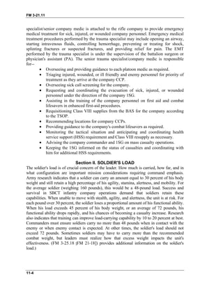 FM 3-21.11
specialist/senior company medic is attached to the rifle company to provide emergency
medical treatment for sick, injured, or wounded company personnel. Emergency medical
treatment procedures performed by the trauma specialist may include opening an airway,
starting intravenous fluids, controlling hemorrhage, preventing or treating for shock,
splinting fractures or suspected fractures, and providing relief for pain. The EMT
performed by the trauma specialist is under the supervision of the battalion surgeon or
physician's assistant (PA). The senior trauma specialist/company medic is responsible
for--
• Overseeing and providing guidance to each platoon medic as required.
• Triaging injured, wounded, or ill friendly and enemy personnel for priority of
treatment as they arrive at the company CCP.
• Overseeing sick call screening for the company.
• Requesting and coordinating the evacuation of sick, injured, or wounded
personnel under the direction of the company 1SG.
• Assisting in the training of the company personnel on first aid and combat
lifesavers in enhanced first-aid procedures.
• Requisitioning Class VIII supplies from the BAS for the company according
to the TSOP.
• Recommending locations for company CCPs.
• Providing guidance to the company's combat lifesavers as required.
• Monitoring the tactical situation and anticipating and coordinating health
service support (HSS) requirement and Class VIII resupply as necessary.
• Advising the company commander and 1SG on mass casualty operations.
• Keeping the 1SG informed on the status of casualties and coordinating with
him for additional HSS requirements.
Section II. SOLDIER'S LOAD
The soldier's load is of crucial concern of the leader. How much is carried, how far, and in
what configuration are important mission considerations requiring command emphasis.
Army research indicates that a soldier can carry an amount equal to 30 percent of his body
weight and still retain a high percentage of his agility, stamina, alertness, and mobility. For
the average soldier (weighing 160 pounds), this would be a 48-pound load. Success and
survival in SBCT infantry company operations demand that soldiers retain these
capabilities. When unable to move with stealth, agility, and alertness, the unit is at risk. For
each pound over 30 percent, the soldier loses a proportional amount of his functional ability.
When his load exceeds 45 percent of his body weight, or an average of 72 pounds, his
functional ability drops rapidly, and his chances of becoming a casualty increase. Research
also indicates that training can improve load-carrying capability by 10 to 20 percent at best.
Commanders must ensure soldiers carry no more than 48 pounds when in contact with the
enemy or when enemy contact is expected. At other times, the soldier's load should not
exceed 72 pounds. Sometimes soldiers may have to carry more than the recommended
combat weight, but leaders must realize how that excess weight impacts the unit's
effectiveness. (FM 3-25.18 [FM 21-18]) provides additional information on the soldier's
load.)
11-4
 
