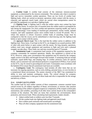 FM 3-21.11
a. Combat Load. A combat load consists of the minimum mission-essential
equipment, as determined by the mission commander. This includes only what is needed to
fight and survive immediate combat operations. There are two levels of combat load:
fighting loads, which are carried on dynamic operations where contact with the enemy is
expected, and approach march loads, which are carried when transportation cannot be
provided for equipment over and above fighting loads.
(1) Fighting Load. A fighting load is what the soldier carries once contact has been
made with the enemy. It consists only of essential items the soldier needs to accomplish his
task during the engagement. For close combat and operations requiring stealth, any load at
all is a disadvantage. Cross loading of machine-gun ammunition, mortar rounds, antitank
weapons, and radio equipment causes most combat loads to exceed 48 pounds. This is
where risk analysis is critical. Excessive combat loads of assaulting troops must be
configured so that the excess can be redistributed or shed (leaving only the fighting load)
before or upon contact with the enemy.
(2) Approach March Load. This is the load that the soldier carries in addition to his
fighting load. These items, if not kept on the ICVs, are dropped in an assault position, ORP,
or other rally point before or upon contact with the enemy. On long dynamic operations,
soldiers must carry enough equipment and munitions to fight and exist until a planned
resupply can take place. These loads vary and may exceed the goal of 72 pounds.
b. Sustainment Load. A sustainment load consists of the equipment required by the
company commander for sustained operations. Ideally, this equipment is carried on the
ICVs. However, under some circumstances this equipment may be stored by the company
supply section in the BSA and brought forward when needed. A sustaining load can include
rucksacks, squad duffel bags, and sleeping bags. In combat, protective items for specific
threats, such as armored vests and chemical protective overgarments (CPOGs), if not carried
on the ICVs, may be stored in preconfigured unit loads. Commanders must coordinate with
the battalion S4 to ensure that all sustainment load items are available.
c. Contingency Load. The contingency load includes all other items that are not
necessary for ongoing operations, such as extra clothing, personal items, or even Javelins in
a nonarmored threat environment. The austere structure of the SBCT has constrained its
ability to store and maintain contingency stocks. The critical element for company
commanders to determine is what goes in these loads and who is responsible for the storage
and delivery of them.
11-4. LOAD CALCULATION
The combat load for each soldier consists of three components: common essential items
carried (worn) by all soldiers regardless of threat, environment, or mission; duty position
load, consisting of the soldier's assigned weapon (or components of the weapon system) plus
ammunition; and variables, consisting of all other items carried, based on the commander's
estimate of the situation. The latter are items that constitute the environmental, threat
protection, and mission loads. When calculating load requirements, leaders should--
•
•
•
•
Adjust combat loads so soldiers carry less than 72 pounds.
Divide combat loads into fighting loads and approach march loads.
Have soldiers pack rucksacks and assault packs accordingly.
Place all other company equipment into the sustainment load.
11-6
 