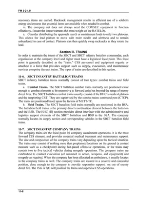 FM 3-21.11
necessary items are carried. Rucksack management results in efficient use of a soldier's
energy and ensures that essential items are available when needed in combat.
m. The company net does not always need the COMSEC equipment to function
effectively. Ensure the threat warrants the extra weight on the RATELOs.
n. Consider distributing the approach march or sustainment loads to only two platoons.
This allows the lead platoon to move with more stealth and alertness and to remain
unburdened in case of contact. Platoons can then quickly swap rucksacks as they rotate the
lead.
Section III. TRAINS
In order to maintain the intent of the SBCT and SBCT infantry battalion commander, each
organization at the company level and higher must have a logistical focal point. This focal
point is generally described as the "trains." CSS personnel and equipment organic or
attached to a force that provides support such as supply, evacuation, and maintenance
services comprise the unit trains. The types of trains are described in this section.
11-6. SBCT INFANTRY BATTALION TRAINS
SBCT infantry battalion trains normally consist of two types: combat trains and field
trains.
a. Combat Trains. The SBCT battalion combat trains normally are positioned close
enough to combat elements to be responsive to forward units but beyond the range of enemy
direct fires. The SBCT battalion combat trains usually consist of the HHC’s medical platoon
and the supporting CRT. They are supervised by the combat trains command post (CTCP).
The trains are positioned based upon the factors of METT-TC.
b. Field Trains. The SBCT battalion field trains normally are positioned in the BSA.
The battalion field trains is the primary direct coordination element between the battalion
and the BSB. The HHC HQ section provides direct interface with the administrative and
logistics support elements of the SBCT battalion and BSB in the BSA. The company
normally locates its supply section and corresponding vehicles in the SBCT battalion field
trains.
11-7. SBCT INFANTRY COMPANY TRAINS
The company trains are the focal point for company sustainment operations. It is the most
forward CSS element, and provides essential medical treatment and maintenance support.
The size and composition of the company trains vary depending upon the tactical situation.
The trains may consist of nothing more than preplanned locations on the ground (a control
measure such as a checkpoint) during fast-paced offensive operations, or the trains may
contain two to five tactical vehicles during resupply operations. The company trains are
established to conduct evacuation (of wounded in action, weapons, and equipment) and
resupply as required. When the company has been allocated an ambulance, it usually locates
in the company trains as well. The company trains are located in a covered and concealed
position, close enough to the company to provide responsive support, but out of enemy
direct fire. The 1SG or XO will position the trains and supervise CSS operations.
11-8
 
