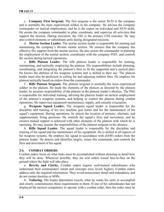 FM 3-21.11
c. Company First Sergeant. The first sergeant is the senior NCO in the company
and is normally the most experienced soldier in the company. He advises the company
commander on tactical employment, and he is the expert on individual and NCO skills.
He assists the company commander to plan, coordinate, and supervise all activities that
support the mission. During execution, the 1SG is the primary CSS executor. He may
also control elements or subordinate units during designated missions.
d. Mortar Section Leader. The mortar section leader is responsible for training and
maintaining the company’s 60-mm mortar section. He ensures that the company has
effective fire support from the mortar section. He also assists the commander in planning
the employment of the mortar section, coordinates with the company FIST, and controls
the section during tactical operations.
e. Rifle Platoon Leader. The rifle platoon leader is responsible for training,
maintaining, and tactically employing the platoon. His responsibilities include planning,
coordinating, and integrating the platoon’s fires to fit the supported unit’s tactical plan.
He knows the abilities of his weapons systems and is skilled in their use. The platoon
leader must also be proficient in calling for and adjusting indirect fires. He employs his
platoon tactically based on orders from the commander.
f. Rifle Platoon Sergeant. The platoon sergeant is normally the most experienced
soldier in the platoon. He leads the elements of the platoon as directed by the platoon
leader; he assumes responsibility of the platoon in the platoon leader’s absence. The PSG
is responsible for individual training, advising the platoon leader on tactical employment
of the platoon’s weapons systems, and helping to control the platoon during combat
operations. He supervises equipment maintenance, supply, and casualty evacuation.
g. Weapons Squad Leader. The weapons squad leader is responsible for the
discipline and training of his two machine gun teams and for the maintenance of his
squad’s equipment. During operations, he selects the location of primary, alternate, and
supplementary firing positions. He controls the squad’s fires and movement, and he
ensures mutual support is achieved with other elements of the platoon with which he is
operating. He may assume the responsibilities of the platoon sergeant in his absence.
h. Rifle Squad Leader. The squad leader is responsible for the discipline and
training of his squad and the maintenance of his equipment. He is skilled in all aspects of
his weapons systems. He employs his squad in accordance with (IAW) orders from the
platoon leader. He detects and identifies targets, issues fire commands, and controls the
fires and movement of his squad.
2-6. COMBAT ORDERS
Combat orders focus on what tasks must be accomplished without dictating in detail how
they will be done. Whenever possible, they are oral orders issued face-to-face on the
ground where the fight will take place.
a. Brevity and Clarity. Combat orders require well-trained subordinates who
understand their commanders' intent and concepts (two levels higher). Combat orders
address only the required information. They avoid unnecessary detail and redundancy and
do not restate doctrine or SOPs.
b. Tailoring. The leader determines exactly what he wants his units to accomplish
and clearly communicates these requirements to them. If one of his subordinates has not
displayed the tactical competence to operate with a combat order, then the order must be
2-4
 