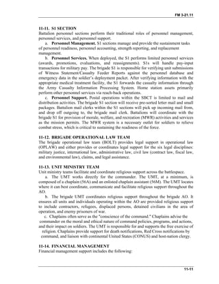FM 3-21.11
11-11. S1 SECTION
Battalion personnel sections perform their traditional roles of personnel management,
personnel services, and personnel support.
a. Personnel Management. S1 sections manage and provide the sustainment tasks
of personnel readiness, personnel accounting, strength reporting, and replacement
management.
b. Personnel Services. When deployed, the S1 performs limited personnel services
(awards, promotions, evaluations, and reassignments). S1s will handle pay-input
transactions for military pay. The brigade S1 is responsible for verifying unit submissions
of Witness Statement/Casualty Feeder Reports against the personnel database and
emergency data in the soldier’s deployment packet. After verifying information with the
appropriate medical treatment facility, the S1 forwards the casualty information through
the Army Casualty Information Processing System. Home station assets primarily
perform other personnel services via reach-back operations.
c. Personnel Support. Postal operations within the SBCT is limited to mail and
distribution activities. The brigade S1 section will receive pre-sorted letter mail and small
packages. Battalion mail clerks within the S1 sections will pick up incoming mail from,
and drop off outgoing to, the brigade mail clerk. Battalions will coordinate with the
brigade S1 for provision of morale, welfare, and recreation (MWR) activities and services
as the mission permits. The MWR system is a necessary outlet for soldiers to relieve
combat stress, which is critical to sustaining the readiness of the force.
11-12. BRIGADE OPERATIONAL LAW TEAM
The brigade operational law team (BOLT) provides legal support in operational law
(OPLAW) and either provides or coordinates legal support for the six legal disciplines:
military justice, international law, administrative law, civil law (contract law, fiscal law,
and environmental law), claims, and legal assistance.
11-13. UNIT MINISTRY TEAM
Unit ministry teams facilitate and coordinate religious support across the battlespace.
a. The UMT works directly for the commander. The UMT, at a minimum, is
composed of a chaplain (56A) and an enlisted chaplain assistant (56M). The UMT locates
where it can best coordinate, communicate and facilitate religious support throughout the
AO.
b. The brigade UMT coordinates religious support throughout the brigade AO. It
ensures all units and individuals operating within the AO are provided religious support
to include contractors, refugees, displaced persons, detained civilians in the area of
operation, and enemy prisoners of war.
c. Chaplains often serve as the "conscience of the command." Chaplains advise the
commander on the moral and ethical nature of command policies, programs, and actions,
and their impact on soldiers. The UMT is responsible for and supports the free exercise of
religion. Chaplains provide support for death notifications, Red Cross notifications by
command, and liaison with continental United States (CONUS) and host-nation clergy.
11-14. FINANCIAL MANAGEMENT
Financial management support includes the following:
11-11
 