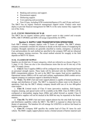 FM 3-21.11
•
•
•
•
•
Banking and currency and support.
Procurement support.
Disbursing support.
Cost-capturing and accounting.
Non-US pay, including EPW/counterintelligence (CI), and US pay and travel.
The SBCT has no organic financial management support assets. Finance units must
deploy to provide financial management for SBCTs in the same manner they support the
rest of the Army.
11-15. ENEMY PRISONERS OF WAR
The SBCT has no organic military police support assets to take control and evacuate
EPWs. SBCT OPORDs and SOPs will assign responsibility for EPWs.
Section V. SUPPLY AND TRANSPORTATION OPERATIONS
Each SBCT infantry company deploys with 72 hours of supplies. The SBCT infantry
company commander considers his situation to decide on the best means of resupplying his
company. Resupply operations are generally classified as routine, emergency, or prestock.
Cues and procedures for each method are specified in the company SOP and are rehearsed
during company training exercises. The actual method selected for resupply in the field
depends on METT-TC factors.
11-16. CLASSES OF SUPPLY
Supplies are divided into 10 major categories, which are referred to as classes (Figure 11-
3, page 11-14). There are also a few miscellaneous items that do not fit into any of the
other 10 supply classes.
a. Class I. Class I supplies (MREs) will be configured into unit-configured loads based
on personnel strength reports. These loads will be delivered with the LOGPACs by the
BSB’s transportation platoon. No unit in the SBCT has organic food service capabilities.
Operational rations (MREs) will be used until military augmentation (BSB combat service
support company) or contractor support is identified in theater.
b. Water. The BSB’s fuel and water support platoon is capable of limited purification,
storage, and distribution of water. The SBCT is expected to obtain water in the theater of
operations. Each day the SBCT infantry company should refill one of its two 400-gallon
water trailers.
c. Class II. Limited stocks of Class II items (preventive medicine, field hygiene,
weapons cleaning, and special tools) will be available at the BSB. Class II (NBC) will be
configured at intermediate staging bases (ISBs) and called forward as needed. Class II
administrative supplies will not be stocked at the BSB but may be requested as the theater
matures.
d. Class III. The BSB’s fuel and water support platoon has the only bulk fuel storage
and distribution capability within the SBCT. The SBCT is expected to obtain fuel in the
theater of operations. The battalion S4 will arrange for LOGPACs to deliver fuel based on
logistics status reports.
e. Class IV. Company SOP specifies the combat load of Class IV items for each
vehicle. The BSB’s supply support platoon stocks a limited amount of barrier material such
11-12
 