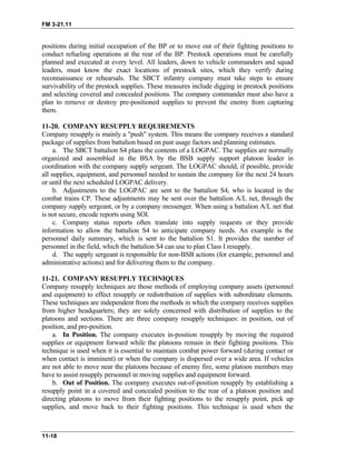 FM 3-21.11
positions during initial occupation of the BP or to move out of their fighting positions to
conduct refueling operations at the rear of the BP. Prestock operations must be carefully
planned and executed at every level. All leaders, down to vehicle commanders and squad
leaders, must know the exact locations of prestock sites, which they verify during
reconnaissance or rehearsals. The SBCT infantry company must take steps to ensure
survivability of the prestock supplies. These measures include digging in prestock positions
and selecting covered and concealed positions. The company commander must also have a
plan to remove or destroy pre-positioned supplies to prevent the enemy from capturing
them.
11-20. COMPANY RESUPPLY REQUIREMENTS
Company resupply is mainly a "push" system. This means the company receives a standard
package of supplies from battalion based on past usage factors and planning estimates.
a. The SBCT battalion S4 plans the contents of a LOGPAC. The supplies are normally
organized and assembled in the BSA by the BSB supply support platoon leader in
coordination with the company supply sergeant. The LOGPAC should, if possible, provide
all supplies, equipment, and personnel needed to sustain the company for the next 24 hours
or until the next scheduled LOGPAC delivery.
b. Adjustments to the LOGPAC are sent to the battalion S4, who is located in the
combat trains CP. These adjustments may be sent over the battalion A/L net, through the
company supply sergeant, or by a company messenger. When using a battalion A/L net that
is not secure, encode reports using SOI.
c. Company status reports often translate into supply requests or they provide
information to allow the battalion S4 to anticipate company needs. An example is the
personnel daily summary, which is sent to the battalion S1. It provides the number of
personnel in the field, which the battalion S4 can use to plan Class I resupply.
d. The supply sergeant is responsible for non-BSB actions (for example, personnel and
administrative actions) and for delivering them to the company.
11-21. COMPANY RESUPPLY TECHNIQUES
Company resupply techniques are those methods of employing company assets (personnel
and equipment) to effect resupply or redistribution of supplies with subordinate elements.
These techniques are independent from the methods in which the company receives supplies
from higher headquarters; they are solely concerned with distribution of supplies to the
platoons and sections. There are three company resupply techniques: in position, out of
position, and pre-position.
a. In Position. The company executes in-position resupply by moving the required
supplies or equipment forward while the platoons remain in their fighting positions. This
technique is used when it is essential to maintain combat power forward (during contact or
when contact is imminent) or when the company is dispersed over a wide area. If vehicles
are not able to move near the platoons because of enemy fire, some platoon members may
have to assist resupply personnel in moving supplies and equipment forward.
b. Out of Position. The company executes out-of-position resupply by establishing a
resupply point in a covered and concealed position to the rear of a platoon position and
directing platoons to move from their fighting positions to the resupply point, pick up
supplies, and move back to their fighting positions. This technique is used when the
11-18
 