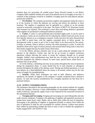 FM 3-21.11
situation does not necessitate all combat power being forward (contact is not likely).
Company SOPs establish whether all or part of the platoon moves to resupply at one time. A
variation of this technique would be to establish a resupply point for each platoon and pre-
position the LOGPAC.
c. Pre-Position. The company pre-positions supplies and equipment along the route to
or at the location to which the platoons are moving and directs the platoons to these
locations. The supplies or equipment may be uploaded on a vehicle or on the ground,
secured or unsecured, concealed or in the open. The factors of METT-TC determine exactly
what measures are required. This technique is most often used during defensive operations
when supplies are positioned in subsequent defensive positions.
d. Caches. A cache is a pre-positioned and concealed supply point. It can be used in
any operation. Caches are an excellent tool for reducing the soldier's load and can be set up
for a specific mission or as a contingency measure. Cache sites have the same characteristics
as an ORP or patrol base, with the supplies concealed above or below ground. An
aboveground cache is easier to get to but is more likely to be discovered by the enemy,
civilians, or animals. There is always a security risk when returning to a cache. A cache site
should be observed for signs of enemy presence and secured before being used; it may have
been booby-trapped and may be under enemy observation.
(1) In the offense, advance elements may set up a cache along the intended route of
advance to the objective. Caches may also be set up in-zone to support continuous
operations without allowing the enemy to locate the company through air or ground
resupply. Soldier's load considerations may limit the size of caches. Do not let the cache
activities jeopardize the offensive mission. In some cases, special forces, allied forces, or
partisans may set up caches.
(2) In the defense, a defending unit may set up caches throughout the area of operations
during the preparation phase. A cache should also be in each alternate or subsequent
position throughout the depth of the defense sector. During stay-behind operations, or in an
area defense on a fluid battlefield where the enemy is all around, caches may be the only
source of supply for extended periods.
e. Security. While these techniques are used in both offensive and defensive
operations, the transfer of supplies to the company is usually conducted from a defensive
posture. As such, the security considerations for a resupply operation are like those for a
perimeter defense.
11-22. SUPPLY CONSIDERATIONS
The techniques described in the preceding paragraphs are the normal methods for resupply
within the company. However, a basic understanding of nonstandard techniques, different
modes of delivery, and specific supply issues is also required for the successful execution of
the sustainment function.
a. Foraging and Scavenging. Foraging and scavenging are used infrequently and only
under extreme conditions. Foraging is the gathering of supplies and equipment necessary to
sustain basic needs (food, water, shelter, and so forth) from within the area of operations.
Scavenging is the gathering of supplies or equipment (friendly or enemy) from within the
area of operations to help the user accomplish his military mission. Leaders must protect
their soldiers by determining whether the food or water is safe or whether the equipment is
booby-trapped (FM 1-04.10 [FM 27-10]).
11-19
 