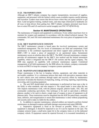 FM 3-21.11
11-23. TRANSPORTATION
Although an SBCT infantry company has organic transportation, movement of supplies,
equipment, and personnel with the limited vehicle assets available requires careful planning
and execution. Leaders must ensure that drivers know where they are going and how to get
there. Land navigation training, marked routes, and strip maps referenced to landmarks are
all ways to keep drivers from getting lost. SBCT infantry company personnel must know
how to select PZs and LZs and receive aerial resupply (see FM 3-97.4[FM 90-4]).
Section VI. MAINTENANCE OPERATIONS
The maintenance of weapons and equipment is continuous. Every soldier must know how to
maintain his weapon and equipment in accordance with the related technical manual. The
commander, XO, and 1SG must understand maintenance for every piece of equipment in the
company.
11-24. SBCT MAINTENANCE CONCEPT
The SBCT maintenance concept is based upon the two-level maintenance system and
centralized management. The two levels of maintenance are field and sustainment. Field
maintenance is the combined organizational and direct support tasks performed by the
BSB’s CRT to return a piece of equipment to an operational status. Sustainment
maintenance occurs at echelons above the SBCT. The BSB’s forward maintenance company
provides all maintenance support for the SBCT, less medical and the limited automation
capability, which is integrated into the SBCT’s S6 sections and the signal company. The
BSB may augment its capability with contractor maintenance support. Centralized
management of all field maintenance by the BSB allows the infantry company commander
to focus on PMCS to keep his company’s weapons systems operational.
11-25. MAINTENANCE REQUIREMENTS
Proper maintenance is the key to keeping vehicles, equipment, and other materials in
serviceable condition. It is a continuous process that starts with preventive measures taken
by each vehicle crew and continues through repair and recovery efforts by maintenance
personnel. It includes the functions of inspecting, testing, servicing, repairing, requisitioning,
recovering, and evacuating equipment.
a. The unit SOP should detail when maintenance is performed (at least once a day in
the field), to what standards, and who inspects it. The squad leader is most often the one
who inspects maintenance work, with the platoon sergeant, platoon leader, 1SG, XO, and
commander conducting spot-checks. One technique is for each to spot-check a different
platoon; another is for each to check a single type of weapon or piece of equipment in all
platoons daily. These instructions must be integrated into the SOP for patrol bases, assembly
areas, defenses, and reorganization to ensure that maintenance is done without jeopardizing
unit security and to make it a habit for the soldiers.
b. In addition to operator maintenance, selected soldiers are trained to perform limited
maintenance on damaged weapons and battle damage assessment and repair (BDAR).
c. Inoperative equipment is fixed as far forward as possible. When a piece of
equipment is damaged, it should be inspected to see if it can be repaired on the spot. The
company armorer keeps a small-arms repair kit in the company trains or on the dedicated
company vehicle. If equipment cannot be repaired forward, it is evacuated immediately or
11-21
 