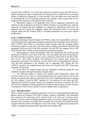 FM 3-21.11
returned with a LOGPAC. Even if the item cannot be evacuated at once, the CSS system is
alerted to prepare for repair or replacement. If a replacement is available (from an evacuated
soldier or inoperative equipment), it is sent forward. If not, the leader must work around it
by prioritizing the use of remaining equipment (for example, using a squad radio for the
company FM command net if the platoon radio is broken).
d. Maintenance applies to all equipment. Items such as magazines, ammunition, and
batteries are also maintained and inspected. While test firing in an assembly area, mark the
magazines of weapons that have stoppages. If a magazine is marked more than twice, the
magazine may be causing the stoppages. Inspect the ammunition belts for crew-served
weapons along with the weapons. Dirty or corroded ammunition may also cause weapon
malfunctions.
11-26. COMPANY ROLE
Company maintenance functions begin with PMCS, a daily crew responsibility, and crew-
level preparation of the appropriate equipment inspection and maintenance forms (DA Form
2404 or 5988). These forms are the primary means through which the company obtains
maintenance support or repair parts. The forms follow a pathway, described in the following
paragraphs, from crew level to the BSA and back. Per unit SOP, the company XO or 1SG
supervises the "flow" of these critical maintenance documents and parts.
a. Squad leaders or vehicle commanders collect the maintenance forms each day and
send them via FBCB2 or give them to the PSG, who consolidates the forms for the platoon.
The PSG forwards an electronic version or gives a hard copy of the forms to the XO or 1SG,
who reviews and verifies problems and deficiencies and requests parts needed for
maintenance and repairs. The electronic versions of the forms are consolidated at company
level and then transmitted to the battalion and its supporting CRT. During the next
LOGPAC operation, the completed hard copy forms are returned to the CRT to document
completion of the repair.
b. In the BSA, the required repair parts are packaged for delivery during the next
scheduled resupply or through emergency resupply means.
c. The individual soldier or vehicle crew conducts initial maintenance, repair, and
recovery actions on site. Once it is determined that the crew cannot repair or recover the
vehicle or equipment, the platoon contacts the XO or 1SG. If additional assistance is needed,
the 1SG requests it from the SBCT battalion S4. The battalion S4 will notify the CRT
supporting the battalion to repair, classify, and coordinate evacuation, if required. The CRT
will assess the damaged or broken equipment and make necessary repairs to return the piece
of equipment to fully mission-capable or mission-capable status, if appropriate.
11-27. DESTRUCTION
When a vehicle or piece of equipment cannot be recovered or is damaged beyond repair, the
platoon reports the situation to the SBCT infantry company commander. The commander
gives permission for destruction of the materiel if that is the only way to prevent enemy
capture. Crewmen remove all digital equipment, radios, crew-served weapons, ammunition,
personal items, and other serviceable items and parts; they also take all classified materials
or paperwork that could be of intelligence value to the enemy. The platoon then destroys the
vehicle or equipment using procedures specified in the company SOP.
11-22
 
