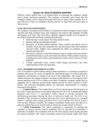 FM 3-21.11
Section VII. HEALTH SERVICE SUPPORT
Effective, timely medical care is an essential factor in sustaining the company's combat
power during continuous operations. The company commander must ensure that the
company's leaders and its medical personnel know how to keep soldiers healthy, how to
save their lives if they are wounded or injured, and how to make them well once injury or
illness occurs.
11-28. HEALTH AND HYGIENE
The company commander and all leaders, in conjunction with the company senior trauma
specialist and field sanitation team, must emphasize and enforce high standards of health
and hygiene at all times. This "preventive medicine" approach should cover all aspects of
the soldier's health and well being, including the following:
• Daily shaving to ensure proper fit of the protective mask.
• Regular bathing and changing of clothes.
• Prevention of weather-related problems. These include cold injuries such as
frostbite, trench foot, and immersion foot, and heat injuries like heat exhaustion
and heat stroke. Soldiers must understand the effects of conditions such as
sunburn and wind-chill.
• Prevention of diseases. Insect-borne diseases such as malaria and Lyme disease,
and diarrheal diseases can be prevented with effective field sanitation measures,
including unit waste control, water purification, rodent control, and use of insect
repellents.
• Combat operational stress control, battle fatigue prevention, and strict
implementation of the unit sleep plan.
11-29. SOLDIERS WOUNDED IN ACTION
Care of wounded or injured soldiers during combat operations is a continuous, progressive
operation that occurs in a series of separate but interlocking stages. It involves personnel,
equipment, and facilities at virtually every level of the organization. The normal flow of
medical treatment for combat casualties is from the combat lifesaver to the company senior
trauma specialist at the CCP to medics at the BAS. In addition, company leaders play an
important role in obtaining and providing medical services for their wounded in action
(WIA). The following paragraphs discuss the individual responsibilities of company
personnel in this process.
a. Combat Lifesaver. The combat lifesaver (CLS) is almost always the first person on
the scene to begin the process of providing enhanced first aid to the wounded and injured
personnel. The CLS is a non-medical soldier trained to provide advanced first
aid/lifesaving procedures beyond the level of self-aid or buddy aid. The CLS is not
intended to take the place of medical personnel but to slow deterioration of a wounded
soldier’s condition until medical personnel arrive. Each certified CLS will be issued a
CLS aid bag. Whenever possible, the company commander should ensure that there is at
least one combat lifesaver in each fire team or at least one on each vehicle at all times.
b. Vehicle Commander. The vehicle commander is responsible for ensuring that
wounded or injured crewmen receive immediate first aid and that the commander is
informed of casualties. He coordinates with the 1SG and company senior trauma specialist
for ground evacuation. The vehicle commander ensures that casualty feeder (DA Form
11-23
 