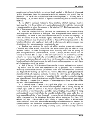 FM 3-21.11
casualties during limited visibility operations. Small, standard, or IR chemical lights work
well for this purpose. Once the casualties are collected, evaluated, and treated, they are
prioritized IAW FM 8-10-6 for evacuation back to the company CCP. Once they arrive at
the company CCP, the above process is repeated while awaiting their evacuation back to
the BAS.
b. An effective technique, particularly during an attack, is to task-organize a logistics
team under the 1SG. These soldiers carry additional ammunition forward to the platoons and
evacuate casualties to either the company or the battalion CCP. The leader determines the
size of the team during his estimate.
c. When the company is widely dispersed, the casualties may be evacuated directly
from the platoon CCP by vehicle or helicopter. Often, helicopter evacuation is restricted due
to the enemy ADA threat. In some cases, the casualties must be moved to the company CCP
before evacuation. When the battalion's organic ambulances are not enough to move the
wounded, unit leaders may direct supply vehicles to "backhaul" non-urgent casualties to the
battalion aid station after supplies are delivered. In other cases, the platoon sergeant may
direct platoon litter teams to carry the casualties to the rear.
d. Leaders must minimize the number of soldiers required to evacuate casualties.
Casualties with minor wounds can walk or even assist with carrying the more seriously
wounded. Soldiers can make field-expedient litters by cutting small trees and putting the
poles through the sleeves of buttoned BDU blouses. A travois, or skid, may be used for
casualty evacuation. This is a type of litter on which wounded can be strapped; it can be
pulled by one person. It can be locally fabricated from durable, rollable plastic on which tie-
down straps are fastened. In rough terrain (or on patrols), casualties may be evacuated to the
battalion aid station by litter teams, carried with the unit until transportation can reach them,
or left at a position and picked up later.
e. Unit SOPs and OPORDs must address casualty treatment and evacuation in detail.
They should cover the duties and responsibilities of key personnel, the evacuation of
chemically contaminated casualties (on separate routes from noncontaminated casualties),
and the priority for manning key weapons and positions. They should specify preferred and
alternate methods of evacuation and make provisions for retrieving and safeguarding the
weapons, ammunition, and equipment of casualties. Slightly wounded personnel are treated
and returned to duty by the lowest echelon possible. Platoon aidmen evaluate sick soldiers
and either treat or evacuate them as necessary. Casualty evacuation should be rehearsed like
any other critical part of an operation.
f. A casualty report, DA Form 1156 (Figure 11-6, page 11-27), is filled out when a
casualty occurs or as soon as the tactical situation permits. This is usually done by the
soldier's squad leader and turned in to the platoon sergeant, who forwards it to the 1SG. A
brief description of how the casualty occurred (to include the place, time, and activity being
performed) and who or what inflicted the wound is included. If the squad leader does not
have personal knowledge of how the casualty occurred, he gets this information from any
soldier who does have the knowledge. Pocketsize witness statements, DA Form 1155
(Figure 11-7, page 11-28), are used to report missing or captured soldiers or when remains
are not recovered. The soldier with the most knowledge of the incident should complete the
witness statement. This information is used to inform the soldier's next of kin and to provide
a statistical base for analysis of friendly or enemy tactics. Once the casualty’s medical
11-25
 