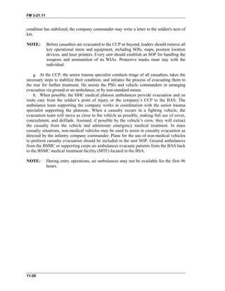 FM 3-21.11
condition has stabilized, the company commander may write a letter to the soldier's next of
kin.
NOTE: Before casualties are evacuated to the CCP or beyond, leaders should remove all
key operational items and equipment, including SOIs, maps, position location
devices, and laser pointers. Every unit should establish an SOP for handling the
weapons and ammunition of its WIAs. Protective masks must stay with the
individual.
g. At the CCP, the senior trauma specialist conducts triage of all casualties, takes the
necessary steps to stabilize their condition, and initiates the process of evacuating them to
the rear for further treatment. He assists the PSG and vehicle commanders in arranging
evacuation via ground or air ambulance, or by non-standard means.
h. When possible, the HHC medical platoon ambulances provide evacuation and en
route care from the soldier’s point of injury or the company’s CCP to the BAS. The
ambulance team supporting the company works in coordination with the senior trauma
specialist supporting the platoons. When a casualty occurs in a fighting vehicle, the
evacuation team will move as close to the vehicle as possible, making full use of cover,
concealment, and defilade. Assisted, if possible by the vehicle’s crew, they will extract
the casualty from the vehicle and administer emergency medical treatment. In mass
casualty situations, non-medical vehicles may be used to assist in casualty evacuation as
directed by the infantry company commander. Plans for the use of non-medical vehicles
to perform casualty evacuation should be included in the unit SOP. Ground ambulances
from the BSMC or supporting corps air ambulances evacuate patients from the BAS back
to the BSMC medical treatment facility (MTF) located in the BSA.
NOTE: During entry operations, air ambulances may not be available for the first 96
hours.
11-26
 