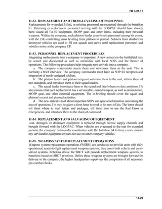 FM 3-21.11
11-29
11-32. REPLACEMENT AND CROSS-LEVELING OF PERSONNEL
Replacements for wounded, killed, or missing personnel are requested through the battalion
S1. Returning or replacement personnel arriving with the LOGPAC should have already
been issued all TA-50 equipment, MOPP gear, and other items, including their personal
weapons. Within the company, each platoon leader cross-levels personnel among his crews,
with the 1SG controlling cross leveling from platoon to platoon. Soldiers from disabled or
destroyed vehicles are used to fill out squads and crews until replacement personnel and
vehicles arrive at the company CP.
11-33. PERSONNEL REPLACEMENT PROCEDURES
Integrating replacements into a company is important. A new arrival on the battlefield may
be scared and disoriented as well as unfamiliar with local SOPs and the theater of
operations. The following procedures help integrate new arrivals into a company.
a. The company commander meets them and welcomes them to the unit. This is
normally a brief interview. The company commander must have an SOP for reception and
integration of newly assigned soldiers.
b. The platoon leader and platoon sergeant welcome them to the unit, inform them of
unit standards, and introduce them to their squad leaders.
c. The squad leader introduces them to the squad and briefs them on duty positions. He
also ensures that each replacement has a serviceable, zeroed weapon, as well as ammunition,
MOPP gear, and other essential equipment. The in-briefing should cover the squad and
platoon's recent and planned activities.
d. The new arrival is told about important SOPs and special information concerning the
area of operations. He may be given a form letter to send to his next of kin. The letter should
tell them where to mail letters and packages, tell them how to use the Red Cross in
emergencies, and introduce them to the chain of command.
11-34. REPLACEMENT AND SALVAGING OF EQUIPMENT
Lost, damaged, or destroyed equipment is replaced through normal supply channels and
brought forward with the LOGPAC. When vehicles are evacuated to the rear for extended
periods, the company commander coordinates with the battalion S4 to have crews remove
any serviceable equipment or parts for use on other company vehicles.
11-35. WEAPONS SYSTEM REPLACEMENT OPERATIONS
Weapons system replacement operations (WSRO) are conducted to provide units with fully
operational, ready-to-fight replacement weapons systems; they cover both vehicle and crew-
served systems. Echelons above the SBCT will provide replacement weapons systems to
battalions based on SBCT priorities. Before these weapons systems are brought forward for
delivery to the company, the higher headquarters supervises the completion of all necessary
pre-combat checks.
 
