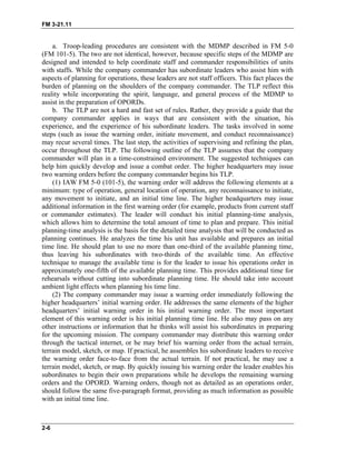 FM 3-21.11
a. Troop-leading procedures are consistent with the MDMP described in FM 5-0
(FM 101-5). The two are not identical, however, because specific steps of the MDMP are
designed and intended to help coordinate staff and commander responsibilities of units
with staffs. While the company commander has subordinate leaders who assist him with
aspects of planning for operations, these leaders are not staff officers. This fact places the
burden of planning on the shoulders of the company commander. The TLP reflect this
reality while incorporating the spirit, language, and general process of the MDMP to
assist in the preparation of OPORDs.
b. The TLP are not a hard and fast set of rules. Rather, they provide a guide that the
company commander applies in ways that are consistent with the situation, his
experience, and the experience of his subordinate leaders. The tasks involved in some
steps (such as issue the warning order, initiate movement, and conduct reconnaissance)
may recur several times. The last step, the activities of supervising and refining the plan,
occur throughout the TLP. The following outline of the TLP assumes that the company
commander will plan in a time-constrained environment. The suggested techniques can
help him quickly develop and issue a combat order. The higher headquarters may issue
two warning orders before the company commander begins his TLP.
(1) IAW FM 5-0 (101-5), the warning order will address the following elements at a
minimum: type of operation, general location of operation, any reconnaissance to initiate,
any movement to initiate, and an initial time line. The higher headquarters may issue
additional information in the first warning order (for example, products from current staff
or commander estimates). The leader will conduct his initial planning-time analysis,
which allows him to determine the total amount of time to plan and prepare. This initial
planning-time analysis is the basis for the detailed time analysis that will be conducted as
planning continues. He analyzes the time his unit has available and prepares an initial
time line. He should plan to use no more than one-third of the available planning time,
thus leaving his subordinates with two-thirds of the available time. An effective
technique to manage the available time is for the leader to issue his operations order in
approximately one-fifth of the available planning time. This provides additional time for
rehearsals without cutting into subordinate planning time. He should take into account
ambient light effects when planning his time line.
(2) The company commander may issue a warning order immediately following the
higher headquarters’ initial warning order. He addresses the same elements of the higher
headquarters’ initial warning order in his initial warning order. The most important
element of this warning order is his initial planning time line. He also may pass on any
other instructions or information that he thinks will assist his subordinates in preparing
for the upcoming mission. The company commander may distribute this warning order
through the tactical internet, or he may brief his warning order from the actual terrain,
terrain model, sketch, or map. If practical, he assembles his subordinate leaders to receive
the warning order face-to-face from the actual terrain. If not practical, he may use a
terrain model, sketch, or map. By quickly issuing his warning order the leader enables his
subordinates to begin their own preparations while he develops the remaining warning
orders and the OPORD. Warning orders, though not as detailed as an operations order,
should follow the same five-paragraph format, providing as much information as possible
with an initial time line.
2-6
 