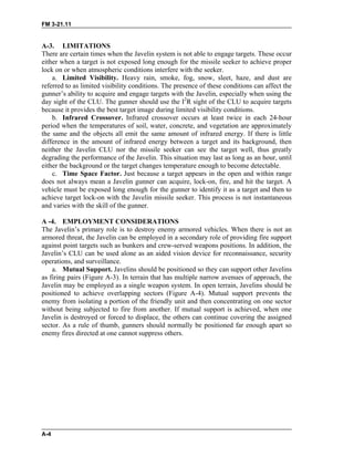 FM 3-21.11
A-3. LIMITATIONS
There are certain times when the Javelin system is not able to engage targets. These occur
either when a target is not exposed long enough for the missile seeker to achieve proper
lock on or when atmospheric conditions interfere with the seeker.
a. Limited Visibility. Heavy rain, smoke, fog, snow, sleet, haze, and dust are
referred to as limited visibility conditions. The presence of these conditions can affect the
gunner’s ability to acquire and engage targets with the Javelin, especially when using the
day sight of the CLU. The gunner should use the I2
R sight of the CLU to acquire targets
because it provides the best target image during limited visibility conditions.
b. Infrared Crossover. Infrared crossover occurs at least twice in each 24-hour
period when the temperatures of soil, water, concrete, and vegetation are approximately
the same and the objects all emit the same amount of infrared energy. If there is little
difference in the amount of infrared energy between a target and its background, then
neither the Javelin CLU nor the missile seeker can see the target well, thus greatly
degrading the performance of the Javelin. This situation may last as long as an hour, until
either the background or the target changes temperature enough to become detectable.
c. Time Space Factor. Just because a target appears in the open and within range
does not always mean a Javelin gunner can acquire, lock-on, fire, and hit the target. A
vehicle must be exposed long enough for the gunner to identify it as a target and then to
achieve target lock-on with the Javelin missile seeker. This process is not instantaneous
and varies with the skill of the gunner.
A -4. EMPLOYMENT CONSIDERATIONS
The Javelin’s primary role is to destroy enemy armored vehicles. When there is not an
armored threat, the Javelin can be employed in a secondary role of providing fire support
against point targets such as bunkers and crew-served weapons positions. In addition, the
Javelin’s CLU can be used alone as an aided vision device for reconnaissance, security
operations, and surveillance.
a. Mutual Support. Javelins should be positioned so they can support other Javelins
as firing pairs (Figure A-3). In terrain that has multiple narrow avenues of approach, the
Javelin may be employed as a single weapon system. In open terrain, Javelins should be
positioned to achieve overlapping sectors (Figure A-4). Mutual support prevents the
enemy from isolating a portion of the friendly unit and then concentrating on one sector
without being subjected to fire from another. If mutual support is achieved, when one
Javelin is destroyed or forced to displace, the others can continue covering the assigned
sector. As a rule of thumb, gunners should normally be positioned far enough apart so
enemy fires directed at one cannot suppress others.
A-4
 
