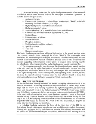 FM 3-21.11
(3) The second warning order from the higher headquarters consists of the essential
information derived from mission analysis and the higher commander’s guidance. It
includes mission analysis results:
• Analysis of terrain.
• Enemy forces (paragraph 1a of the higher headquarters’ OPORD to include
the enemy situational template [SITEMP]).
• Higher headquarters’ restated mission statement.
• Higher commander’s intent.
• Area of operations (AO), area of influence, and area of interest.
• Commander’s critical information requirements (CCIR).
• Risk guidance.
• Reconnaissance to initiate.
• Security measures.
• Deception guidance.
• Mobility/counter-mobility guidance.
• Specific priorities.
• Time line.
• Guidance on rehearsals.
The higher headquarters may issue additional information in the second warning order
(for example, friendly forces, paragraph 1b of the OPORD). The commander must
understand the information given in higher headquarters’ second warning order. He can
conduct an assessment but will not complete a detailed analysis until he receives the
mission. Depending on the situation, he may choose to issue an initial warning order to
his subordinates following receipt of the higher headquarters’ second warning order.
(4) The company commander may determine that he needs to issue a second warning
order after receiving the higher headquarters’ second warning order or after receiving
other pertinent information. Since he does very little analysis with information received
in the higher headquarters’ second warning order, and depending on his situation, he may
not issue the second company warning order. He may choose instead to issue this
information after receiving the higher headquarters’ third warning order.
2-8. RECEIVE THE MISSION
As the title indicates, this step addresses the actions a company commander takes as he
receives his mission. "Receiving" the mission may occur in one of several ways. It may
begin with the receipt of a warning order from the higher headquarters, or it may not
begin until he actually receives the higher headquarters’ OPORD (which would be the
case if the higher headquarters did not use warning orders prior to issuing the OPORD).
In the most challenging situation, it may come about as a result of a change in the overall
situation during execution. Besides receiving (or deducing) his mission during the first
step of the TLP, the company commander must also assess the time he has available to
prepare for and execute the mission. As a result of his time assessment, he prepares an
initial time line for planning and execution.
a. Mission Analysis. Although the focus of the first step of the TLP is on
determining the unit mission and assessing the time available to accomplish the mission,
this step also begins an activity called mission analysis. The company commander will
not receive his mission until the higher headquarters produces its third warning order or
2-7
 