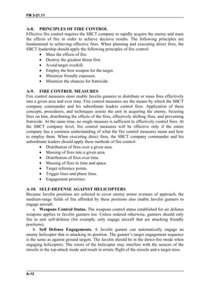 FM 3-21.11
A-12
A-8. PRINCIPLES OF FIRE CONTROL
Effective fire control requires the SBCT company to rapidly acquire the enemy and mass
the effects of fire in order to achieve decisive results. The following principles are
fundamental to achieving effective fires. When planning and executing direct fires, the
SBCT leadership should apply the following principles of fire control:
•
•
•
•
•
•
•
•
•
•
•
•
•
Mass the effects of fire.
Destroy the greatest threat first.
Avoid target overkill.
Employ the best weapon for the target.
Minimize friendly exposure.
Minimize the chances for fratricide.
A-9. FIRE CONTROL MEASURES
Fire control measures must enable Javelin gunners to distribute or mass fires effectively
into a given area and over time. Fire control measures are the means by which the SBCT
company commander and his subordinate leaders control fires. Application of these
concepts, procedures, and techniques assists the unit in acquiring the enemy, focusing
fires on him, distributing the effects of the fires, effectively shifting fires, and preventing
fratricide. At the same time, no single measure is sufficient to effectively control fires. At
the SBCT company level, fire control measures will be effective only if the entire
company has a common understanding of what the fire control measures mean and how
to employ them. When executing direct fires, the SBCT company commander and his
subordinate leaders should apply these methods of fire control:
Distribution of fires over a given area.
Massing of fires into a given area.
Distribution of fires over time.
Massing of fires in time and space.
Target reference points.
Trigger lines and phase lines.
Engagement priorities.
A-10. SELF-DEFENSE AGAINST HELICOPTERS
Because Javelin positions are selected to cover enemy armor avenues of approach, the
medium-range fields of fire afforded by these positions also enable Javelin gunners to
engage aircraft.
a. Weapons Control Status. The weapons control status established for air defense
weapons applies to Javelin gunners too. Unless ordered otherwise, gunners should only
fire in unit self-defense (for example, only engage aircraft that are attacking friendly
positions).
b. Self Defense Engagements. A Javelin gunner can automatically engage an
enemy helicopter that is attacking its position. The gunner’s target engagement sequence
is the same as against ground targets. The Javelin should be in the direct-fire mode when
engaging helicopters. The rotors of the helicopter may interfere with the sensors of the
missile in the top-attack mode and result in erratic flight of the missile and a target miss.
 