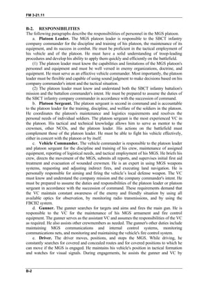 FM 3-21.11
B-2. RESPONSIBILITIES
The following paragraphs describe the responsibilities of personnel in the MGS platoon.
a. Platoon Leader. The MGS platoon leader is responsible to the SBCT infantry
company commander for the discipline and training of his platoon, the maintenance of its
equipment, and its success in combat. He must be proficient in the tactical employment of
his vehicle and of the platoon. He must have a solid understanding of troop-leading
procedures and develop his ability to apply them quickly and efficiently on the battlefield.
(1) The platoon leader must know the capabilities and limitations of the MGS platoon's
personnel and equipment and must be well versed in enemy organizations, doctrine, and
equipment. He must serve as an effective vehicle commander. Most importantly, the platoon
leader must be flexible and capable of using sound judgment to make decisions based on his
company commander's intent and the tactical situation.
(2) The platoon leader must know and understand both the SBCT infantry battalion's
mission and the battalion commander's intent. He must be prepared to assume the duties of
the SBCT infantry company commander in accordance with the succession of command.
b. Platoon Sergeant. The platoon sergeant is second in command and is accountable
to the platoon leader for the training, discipline, and welfare of the soldiers in the platoon.
He coordinates the platoon's maintenance and logistics requirements and resolves the
personal needs of individual soldiers. The platoon sergeant is the most experienced VC in
the platoon. His tactical and technical knowledge allows him to serve as mentor to the
crewmen, other NCOs, and the platoon leader. His actions on the battlefield must
complement those of the platoon leader. He must be able to fight his vehicle effectively,
either in concert with the platoon or by itself.
c. Vehicle Commander. The vehicle commander is responsible to the platoon leader
and platoon sergeant for the discipline and training of his crew, maintenance of assigned
equipment, reporting of logistical needs, and tactical employment of his MGS. He briefs his
crew, directs the movement of the MGS, submits all reports, and supervises initial first aid
treatment and evacuation of wounded crewmen. He is an expert in using MGS weapons
systems, requesting and adjusting indirect fires, and executing land navigation. He is
personally responsible for aiming and firing the vehicle’s local defense weapon. The VC
must know and understand the company mission and the company commander's intent. He
must be prepared to assume the duties and responsibilities of the platoon leader or platoon
sergeant in accordance with the succession of command. These requirements demand that
the VC maintain constant awareness of the enemy and friendly situation by using all
available optics for observation, by monitoring radio transmissions, and by using the
FBCB2 system.
d. Gunner. The gunner searches for targets and aims and fires the main gun. He is
responsible to the VC for the maintenance of his MGS armament and fire control
equipment. The gunner serves as the assistant VC and assumes the responsibilities of the VC
as required. He also assists other crewmembers as needed. The gunner's other duties include
maintaining MGS communications and internal control systems, monitoring
communications nets, and monitoring and maintaining the vehicle's fire control system.
e. Driver. The driver moves, positions, and stops the MGS. While driving, he
constantly searches for covered and concealed routes and for covered positions to which he
can move if the MGS is engaged. He maintains his vehicle's position in tactical formation
and watches for visual signals. During engagements, he assists the gunner and VC by
B-2
 
