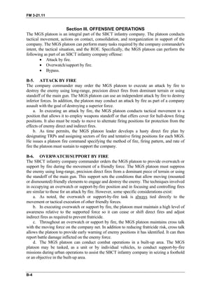 FM 3-21.11
Section III. OFFENSIVE OPERATIONS
The MGS platoon is an integral part of the SBCT infantry company. The platoon conducts
tactical movement, actions on contact, consolidation, and reorganization in support of the
company. The MGS platoon can perform many tasks required by the company commander's
intent, the tactical situation, and the ROE. Specifically, the MGS platoon can perform the
following as part of an SBCT infantry company offense:
• Attack by fire.
• Overwatch/support by fire.
• Bypass.
B-5. ATTACK BY FIRE
The company commander may order the MGS platoon to execute an attack by fire to
destroy the enemy using long-range, precision direct fires from dominant terrain or using
standoff of the main gun. The MGS platoon can use an independent attack by fire to destroy
inferior forces. In addition, the platoon may conduct an attack by fire as part of a company
assault with the goal of destroying a superior force.
a. In executing an attack by fire, the MGS platoon conducts tactical movement to a
position that allows it to employ weapons standoff or that offers cover for hull-down firing
positions. It also must be ready to move to alternate firing positions for protection from the
effects of enemy direct and indirect fires.
b. As time permits, the MGS platoon leader develops a hasty direct fire plan by
designating TRPs and assigning sectors of fire and tentative firing positions for each MGS.
He issues a platoon fire command specifying the method of fire, firing pattern, and rate of
fire the platoon must sustain to support the company.
B-6. OVERWATCH/SUPPORT BY FIRE
The SBCT infantry company commander orders the MGS platoon to provide overwatch or
support by fire during the movement of a friendly force. The MGS platoon must suppress
the enemy using long-range, precision direct fires from a dominant piece of terrain or using
the standoff of the main gun. This support sets the conditions that allow moving (mounted
or dismounted) friendly elements to engage and destroy the enemy. The techniques involved
in occupying an overwatch or support-by-fire position and in focusing and controlling fires
are similar to those for an attack by fire. However, some specific considerations exist:
a. As noted, the overwatch or support-by-fire task is always tied directly to the
movement or tactical execution of other friendly forces.
b. In executing overwatch or support by fire, the platoon must maintain a high level of
awareness relative to the supported force so it can cease or shift direct fires and adjust
indirect fires as required to prevent fratricide.
c. Throughout an overwatch or support by fire, the MGS platoon maintains cross talk
with the moving force on the company net. In addition to reducing fratricide risk, cross talk
allows the platoon to provide early warning of enemy positions it has identified. It can then
report battle damage inflicted on the enemy force.
d. The MGS platoon can conduct combat operations in a built-up area. The MGS
platoon may be tasked, as a unit or by individual vehicles, to conduct support-by-fire
missions during urban operations to assist the SBCT infantry company in seizing a foothold
or an objective in the built-up area.
B-4
 