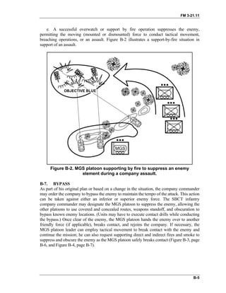 FM 3-21.11
e. A successful overwatch or support by fire operation suppresses the enemy,
permitting the moving (mounted or dismounted) force to conduct tactical movement,
breaching operations, or an assault. Figure B-2 illustrates a support-by-fire situation in
support of an assault.
Figure B-2. MGS platoon supporting by fire to suppress an enemy
element during a company assault.
B-7. BYPASS
As part of his original plan or based on a change in the situation, the company commander
may order the company to bypass the enemy to maintain the tempo of the attack. This action
can be taken against either an inferior or superior enemy force. The SBCT infantry
company commander may designate the MGS platoon to suppress the enemy, allowing the
other platoons to use covered and concealed routes, weapons standoff, and obscuration to
bypass known enemy locations. (Units may have to execute contact drills while conducting
the bypass.) Once clear of the enemy, the MGS platoon hands the enemy over to another
friendly force (if applicable), breaks contact, and rejoins the company. If necessary, the
MGS platoon leader can employ tactical movement to break contact with the enemy and
continue the mission; he can also request supporting direct and indirect fires and smoke to
suppress and obscure the enemy as the MGS platoon safely breaks contact (Figure B-3, page
B-6, and Figure B-4, page B-7).
B-5
 