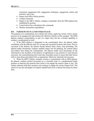 FM 3-21.11
(maximum engagement line, engagement techniques, engagement criteria and
priorities, and so on).
• Inspect each MGS vehicle position.
• Conduct rehearsals.
• Report to the SBCT infantry company commander when the MGS platoon has
established its position.
• Control direct fires with platoon fire commands.
• Monitor ammunition expenditures.
B-9. PARTICIPATE IN A COUNTERATTACK
The purposes of a counterattack are to destroy the enemy, regain key terrain, relieve enemy
pressure on an engaged unit and continue the offensive initiative of the company. The MGS
platoon conducts counterattacks as part of a larger force but has a limited capability to
conduct a counterattack by itself.
a. If the MGS platoon is designated as the counterattack force, the platoon leader
coordinates with the affected units for covered and concealed locations and routes. Prior to
execution of the defense, the platoon should rehearse these routes, time permitting. The
platoon leader incorporates weapons standoff ranges into his planning. He controls direct
and indirect fires during the counterattack. The platoon leader must disseminate all the
information to the members of his platoon. If adjustments to any position or route become
necessary, the counterattacking force must take immediate action to ensure that other forces
shift or cease direct and indirect fires as appropriate. Otherwise, fratricide risk increases.
b. When the SBCT infantry company executes a counterattack with an MGS platoon,
the platoon conducts tactical movement on a concealed route to a predetermined battle
position or attack-by-fire position from which it can engage the enemy's flank or rear. The
infantry platoons hold their positions and continue to engage the enemy (Figure B-5). The
intent is to use the advantages of weapons standoff and cover to destroy the enemy by direct
fires.
B-8
 