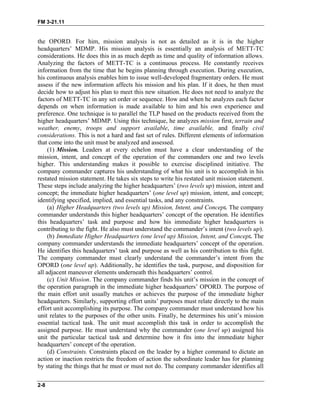 FM 3-21.11
the OPORD. For him, mission analysis is not as detailed as it is in the higher
headquarters’ MDMP. His mission analysis is essentially an analysis of METT-TC
considerations. He does this in as much depth as time and quality of information allows.
Analyzing the factors of METT-TC is a continuous process. He constantly receives
information from the time that he begins planning through execution. During execution,
his continuous analysis enables him to issue well-developed fragmentary orders. He must
assess if the new information affects his mission and his plan. If it does, he then must
decide how to adjust his plan to meet this new situation. He does not need to analyze the
factors of METT-TC in any set order or sequence. How and when he analyzes each factor
depends on when information is made available to him and his own experience and
preference. One technique is to parallel the TLP based on the products received from the
higher headquarters’ MDMP. Using this technique, he analyzes mission first, terrain and
weather, enemy, troops and support available, time available, and finally civil
considerations. This is not a hard and fast set of rules. Different elements of information
that come into the unit must be analyzed and assessed.
(1) Mission. Leaders at every echelon must have a clear understanding of the
mission, intent, and concept of the operation of the commanders one and two levels
higher. This understanding makes it possible to exercise disciplined initiative. The
company commander captures his understanding of what his unit is to accomplish in his
restated mission statement. He takes six steps to write his restated unit mission statement.
These steps include analyzing the higher headquarters’ (two levels up) mission, intent and
concept; the immediate higher headquarters’ (one level up) mission, intent, and concept;
identifying specified, implied, and essential tasks, and any constraints.
(a) Higher Headquarters (two levels up) Mission, Intent, and Concept. The company
commander understands this higher headquarters’ concept of the operation. He identifies
this headquarters’ task and purpose and how his immediate higher headquarters is
contributing to the fight. He also must understand the commander’s intent (two levels up).
(b) Immediate Higher Headquarters (one level up) Mission, Intent, and Concept. The
company commander understands the immediate headquarters’ concept of the operation.
He identifies this headquarters’ task and purpose as well as his contribution to this fight.
The company commander must clearly understand the commander’s intent from the
OPORD (one level up). Additionally, he identifies the task, purpose, and disposition for
all adjacent maneuver elements underneath this headquarters’ control.
(c) Unit Mission. The company commander finds his unit’s mission in the concept of
the operation paragraph in the immediate higher headquarters’ OPORD. The purpose of
the main effort unit usually matches or achieves the purpose of the immediate higher
headquarters. Similarly, supporting effort units’ purposes must relate directly to the main
effort unit accomplishing its purpose. The company commander must understand how his
unit relates to the purposes of the other units. Finally, he determines his unit’s mission
essential tactical task. The unit must accomplish this task in order to accomplish the
assigned purpose. He must understand why the commander (one level up) assigned his
unit the particular tactical task and determine how it fits into the immediate higher
headquarters’ concept of the operation.
(d) Constraints. Constraints placed on the leader by a higher command to dictate an
action or inaction restricts the freedom of action the subordinate leader has for planning
by stating the things that he must or must not do. The company commander identifies all
2-8
 