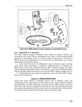 FM 3-21.11
Figure B-5. MGS platoon as the company counterattack force.
B-10. PERFORM AS A RESERVE
The SBCT infantry company commander must weigh the mobility, lethality, and
survivability of the MGS with the requirements of the reserve. This may lead the MGS
platoon to be the company reserve or to form a portion of that reserve. The factors of
METT-TC dictate the requirements. In the reserve role, the MGS platoon may execute
either offensive or defensive missions.
a. In the role of the reserve, the MGS platoon may be tasked to conduct a spoiling
attack, block enemy penetrations, or reinforce a defending platoon or company. The
MGS platoon leader must understand both the SBCT infantry company and SBCT
infantry battalion commanders' intents. This becomes critical with the multiple potential
missions the MGS platoon can perform in its role as the SBCT infantry company reserve.
b. The MGS platoon may simply be assigned the mission of another SBCT infantry
platoon while in the reserve.
Section V. URBAN OPERATIONS
Urban areas consist mainly of manmade features such as buildings, streets, and
subterranean systems. These features of urban terrain create a variety of tactical problems
and possibilities for MGS employment. To ensure that the MGS platoon can operate
effectively in the urban environment, the MGS platoon's observation and direct fire plans
must address the ground-level fight (in streets and on the ground floor of buildings), the
aboveground fight (in multistoried buildings), and the subterranean fight.
B-9
 