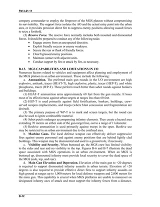 FM 3-21.11
company commander to employ the firepower of the MGS platoon without compromising
its survivability. The support force isolates the AO and the actual entry point into the urban
area, or it provides precision direct fire to suppress enemy positions allowing assault forces
to seize a foothold.
(3) Reserve Force. The reserve force normally includes both mounted and dismounted
forces. It should be prepared to conduct any of the following tasks:
• Engage enemy from an unexpected direction.
• Exploit friendly success or enemy weakness.
• Secure the rear or flank of friendly forces.
• Clear bypassed enemy positions.
• Maintain contact with adjacent units.
• Conduct support by fire or attack by fire, as necessary.
B-13. MGS CAPABILITIES AND LIMITATIONS IN UO
Numerous factors related to vehicles and equipment affect planning and employment of
the MGS platoon in an urban environment. These include the following:
a. Ammunition. The preferred main gun rounds in the UO environment are high
explosive, antitank, tracer (HEAT-T), high explosive, plastic, tracer (HEP-T), and white
phosphorus, tracer (WP-T). These perform much better than sabot rounds against bunkers
and buildings.
(1) HEAT-T ammunition arms approximately 60 feet from the gun muzzle. It loses
most of its effectiveness against urban targets at ranges less than 60 feet.
(2) HEP-T is used primarily against field fortifications, bunkers, buildings, crew-
served weapon emplacements, and troops (where blast concussion and fragmentation are
desired).
(3) The primary purpose of WP-T is to mark and screen targets, but the round can
also be used to ignite combustible material.
(4) Sabot petals endanger accompanying infantry elements. They create a hazard area
extending 70 meters on either side of the gun-target line, out to a range of 1 kilometer.
(5) Beehive ammunition is used primarily against troops in the open. Beehive use
may be restricted in an urban environment due to the confined area.
b. Machine Guns. The local defense weapon can effectively deliver suppressive
fires against enemy personnel and against enemy positions that are behind lightly clad
buildings. This weapon may be dismounted and used in a ground role, if necessary.
c. Visibility and Security. When buttoned up, the MGS crew has limited visibility
to the sides and rear and no visibility to the top. Figures B-6 and B-7 illustrate the dead
space associated with MGS operations in an urban environment. When an MGS is
buttoned up, dismounted infantry must provide local security to cover the dead space of
the MGS (side, top, and rear).
d. Main Gun Elevation and Depression. Elevation of the main gun to +20 degrees
is required to support dismounted infantry assaults in urban terrain. Elevation of +20
degrees is also required to provide effective direct fires to support infantry assaults on
high ground at ranges up to 1,000 meters for local defense weapons and 2,000 meters for
the main gun. This capability is crucial when MGS platforms are unable to maneuver on
designated infantry axes of attack and must support the infantry forces from a distance.
B-12
 