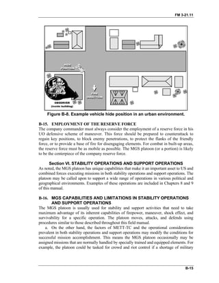 FM 3-21.11
Figure B-8. Example vehicle hide position in an urban environment.
B-15. EMPLOYMENT OF THE RESERVE FORCE
The company commander must always consider the employment of a reserve force in his
UO defensive scheme of maneuver. This force should be prepared to counterattack to
regain key positions, to block enemy penetrations, to protect the flanks of the friendly
force, or to provide a base of fire for disengaging elements. For combat in built-up areas,
the reserve force must be as mobile as possible. The MGS platoon (or a portion) is likely
to be the centerpiece of the company reserve force.
Section VI. STABILITY OPERATIONS AND SUPPORT OPERATIONS
As noted, the MGS platoon has unique capabilities that make it an important asset to US and
combined forces executing missions in both stability operations and support operations. The
platoon may be called upon to support a wide range of operations in various political and
geographical environments. Examples of these operations are included in Chapters 8 and 9
of this manual.
B-16. MGS CAPABILITIES AND LIMITATIONS IN STABILITY OPERATIONS
AND SUPPORT OPERATIONS
The MGS platoon is usually used for stability and support activities that need to take
maximum advantage of its inherent capabilities of firepower, maneuver, shock effect, and
survivability for a specific operation. The platoon moves, attacks, and defends using
procedures similar to those described throughout this field manual.
a. On the other hand, the factors of METT-TC and the operational considerations
prevalent in both stability operations and support operations may modify the conditions for
successful mission accomplishment. This means the MGS platoon occasionally may be
assigned missions that are normally handled by specially trained and equipped elements. For
example, the platoon could be tasked for crowd and riot control if a shortage of military
B-15
 