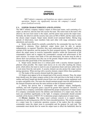 FM 3-21.11
APPENDIX C
SNIPERS
SBCT infantry companies and battalions use snipers extensively in all
operations. Snipers can significantly increase the company’s combat
power if utilized correctly.
C-1. SNIPER CHARACTERISTICS AND PLANNING
The SBCT infantry company employs snipers in three-man teams, each consisting of a
sniper, an observer, and one man who secures the team. The senior man in the team is the
observer, the next most senior is the sniper, and the junior man secures the sniper team.
Normally, the observer and the security man carry an M4 or M203, and the sniper carries
the chosen sniper weapon. Sniper teams should avoid sustained battles. During long
periods of observation, team members help each other with range estimation, round
adjustment, and security.
a. Sniper teams should be centrally controlled by the commander but may be task-
organized to platoons. Once deployed, sniper teams must be able to operate
independently, as required. Therefore, they must understand the commander's intent, his
concept of the operation, and the purpose for their assigned mission. This understanding
allows the sniper teams to exercise responsible initiative within the framework of the
commander's intent and to support the commander's concept and achievement of the
unit's mission. To ensure clear fields of fire and observation, the teams must be able to
choose their own positions once they are on the ground. Sniper teams are effective only
in areas that offer good fields of fire and observation.
b. Sniper teams should move to a release point with a security element (squad or
platoon) when possible. The sniper team moves on its own after reaching the release
point, which allows the team to reach its area of operations faster and more safely than if
it went alone from the start point. A security element can also protect the sniper section
during operations. When moving with a security element, snipers follow these guidelines:
(1) The leader of the security element leads the sniper team.
(2) Snipers must appear to be an integral part of the security element. Thus, the sniper
team should carry the sniper weapon system in line with and close to the body to hide its
outline and barrel length and should conceal from view all sniper-unique equipment such
as optics and ghillie suits. The team also should maintain proper intervals and positions in
the element formation and wear the same uniform as that of element members.
c. History has proven that a commander who employs snipers intelligently,
skillfully, and with originality gains a payoff far greater than expected. Therefore, it is
essential that a company commander understand the proper employment of sniper teams.
If a company commander knows the abilities and limitations of a sniper team, then the
team can contribute significantly to the fight. A company commander should consider
carefully all the factors of METT-TC to determine proper employment of sniper teams.
(1) Mission Analysis. The sniper team’s primary concern is to support combat
operations by delivering precise rifle fire from concealed positions. The mission assigned
to a sniper team for a particular operation consists of the task(s) that the company
commander wants the sniper team to accomplish and the purpose for each task. The
commander must decide how he wants his sniper team to affect the battlefield; then he
C-1
 