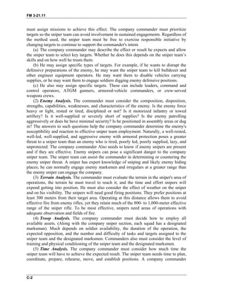 FM 3-21.11
must assign missions to achieve this effect. The company commander must prioritize
targets so the sniper team can avoid involvement in sustained engagements. Regardless of
the method used, the sniper team must be free to exercise responsible initiative by
changing targets to continue to support the commander's intent.
(a) The company commander may describe the effect or result he expects and allow
the sniper team to select key targets. Whether he does this depends on the sniper team’s
skills and on how well he trusts them.
(b) He may assign specific types of targets. For example, if he wants to disrupt the
defensive preparations of the enemy, he may want the sniper team to kill bulldozer and
other engineer equipment operators. He may want them to disable vehicles carrying
supplies, or he may want them to engage soldiers digging enemy defensive positions.
(c) He also may assign specific targets. These can include leaders, command and
control operators, ATGM gunners, armored-vehicle commanders, or crew-served
weapons crews.
(2) Enemy Analysis. The commander must consider the composition, disposition,
strengths, capabilities, weaknesses, and characteristics of the enemy. Is the enemy force
heavy or light, rested or tired, disciplined or not? Is it motorized infantry or towed
artillery? Is it well-supplied or severely short of supplies? Is the enemy patrolling
aggressively or does he have minimal security? Is he positioned in assembly areas or dug
in? The answers to such questions help the company commander determine the enemy's
susceptibility and reaction to effective sniper team employment. Naturally, a well-rested,
well-led, well-supplied, and aggressive enemy with armored protection poses a greater
threat to a sniper team than an enemy who is tired, poorly led, poorly supplied, lazy, and
unprotected. The company commander Also needs to know if enemy snipers are present
and if they are effective. Enemy snipers can pose a significant danger to the company
sniper team. The sniper team can assist the commander in determining or countering the
enemy sniper threat. A sniper has expert knowledge of sniping and likely enemy hiding
places; he can normally engage enemy marksmen and irregulars at a greater range than
the enemy sniper can engage the company.
(3) Terrain Analysis. The commander must evaluate the terrain in the sniper's area of
operations, the terrain he must travel to reach it, and the time and effort snipers will
expend getting into position. He must also consider the effect of weather on the sniper
and on his visibility. The snipers will need good firing positions. They prefer positions at
least 300 meters from their target area. Operating at this distance allows them to avoid
effective fire from enemy rifles, yet they retain much of the 800- to 1,000-meter effective
range of the sniper rifle. To be most effective, snipers need areas of operations with
adequate observation and fields of fire.
(4) Troop Analysis. The company commander must decide how to employ all
available assets. (Along with the company sniper section, each squad has a designated
marksman). Much depends on soldier availability, the duration of the operation, the
expected opposition, and the number and difficulty of tasks and targets assigned to the
sniper team and the designated marksmen. Commanders also must consider the level of
training and physical conditioning of the sniper team and the designated marksmen.
(5) Time Analysis. The company commander must consider how much time the
sniper team will have to achieve the expected result. The sniper team needs time to plan,
coordinate, prepare, rehearse, move, and establish positions. A company commander
C-2
 