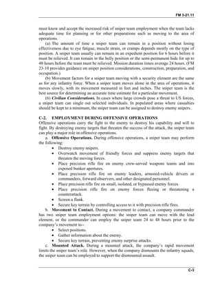 FM 3-21.11
must know and accept the increased risk of sniper team employment when the team lacks
adequate time for planning or for other preparations such as moving to the area of
operations.
(a) The amount of time a sniper team can remain in a position without losing
effectiveness due to eye fatigue, muscle strain, or cramps depends mostly on the type of
position. A sniper team usually can remain in an expedient position for 6 hours before it
must be relieved. It can remain in the belly position or the semi-permanent hide for up to
48 hours before the team must be relieved. Mission duration times average 24 hours. (FM
23-10 provides guidance on sniper position considerations, construction, preparation, and
occupation.)
(b) Movement factors for a sniper team moving with a security element are the same
as for any infantry force. When a sniper team moves alone in the area of operations, it
moves slowly, with its movement measured in feet and inches. The sniper team is the
best source for determining an accurate time estimate for a particular movement.
(6) Civilian Considerations. In cases where large crowds pose a threat to US forces,
a sniper team can single out selected individuals. In populated areas where casualties
should be kept to a minimum, the sniper team can be assigned to destroy enemy snipers.
C-2. EMPLOYMENT DURING OFFENSIVE OPERATIONS
Offensive operations carry the fight to the enemy to destroy his capability and will to
fight. By destroying enemy targets that threaten the success of the attack, the sniper team
can play a major role in offensive operations.
a. Offensive Operations. During offensive operations, a sniper team may perform
the following:
• Destroy enemy snipers.
• Overwatch movement of friendly forces and suppress enemy targets that
threaten the moving forces.
• Place precision rifle fire on enemy crew-served weapons teams and into
exposed bunker apertures.
• Place precision rifle fire on enemy leaders, armored-vehicle drivers or
commanders, forward observers, and other designated personnel.
• Place precision rifle fire on small, isolated, or bypassed enemy forces.
• Place precision rifle fire on enemy forces fleeing or threatening a
counterattack.
• Screen a flank.
• Secure key terrain by controlling access to it with precision rifle fires.
b. Movement to Contact. During a movement to contact, a company commander
has two sniper team employment options: the sniper team can move with the lead
element, or the commander can employ the sniper team 24 to 48 hours prior to the
company’s movement to--
• Select positions.
• Gather information about the enemy.
• Secure key terrain, preventing enemy surprise attacks.
c. Mounted Attack. During a mounted attack, the company’s rapid movement
limits the sniper team’s role. However, when the company dismounts the infantry squads,
the sniper team can be employed to support the dismounted assault.
C-3
 