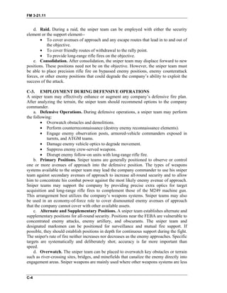 FM 3-21.11
d. Raid. During a raid, the sniper team can be employed with either the security
element or the support element--
• To cover avenues of approach and any escape routes that lead in to and out of
the objective.
• To cover friendly routes of withdrawal to the rally point.
• To provide long-range rifle fires on the objective.
e. Consolidation. After consolidation, the sniper team may displace forward to new
positions. These positions need not be on the objective. However, the sniper team must
be able to place precision rifle fire on bypassed enemy positions, enemy counterattack
forces, or other enemy positions that could degrade the company’s ability to exploit the
success of the attack.
C-3. EMPLOYMENT DURING DEFENSIVE OPERATIONS
A sniper team may effectively enhance or augment any company’s defensive fire plan.
After analyzing the terrain, the sniper team should recommend options to the company
commander.
a. Defensive Operations. During defensive operations, a sniper team may perform
the following:
• Overwatch obstacles and demolitions.
• Perform counterreconnaissance (destroy enemy reconnaissance elements).
• Engage enemy observation posts, armored-vehicle commanders exposed in
turrets, and ATGM teams.
• Damage enemy vehicle optics to degrade movement.
• Suppress enemy crew-served weapons.
• Disrupt enemy follow-on units with long-range rifle fire.
b. Primary Positions. Sniper teams are generally positioned to observe or control
one or more avenues of approach into the defensive position. The types of weapons
systems available to the sniper team may lead the company commander to use his sniper
team against secondary avenues of approach to increase all-round security and to allow
him to concentrate his combat power against the most likely enemy avenue of approach.
Sniper teams may support the company by providing precise extra optics for target
acquisition and long-range rifle fires to complement those of the M249 machine gun.
This arrangement best utilizes the company’s weapons systems. Sniper teams may also
be used in an economy-of-force role to cover dismounted enemy avenues of approach
that the company cannot cover with other available assets.
c. Alternate and Supplementary Positions. A sniper team establishes alternate and
supplementary positions for all-round security. Positions near the FEBA are vulnerable to
concentrated enemy attacks, enemy artillery, and obscurants. The sniper team and
designated marksmen can be positioned for surveillance and mutual fire support. If
possible, they should establish positions in depth for continuous support during the fight.
The sniper's rate of fire neither increases nor decreases as the enemy approaches. Specific
targets are systematically and deliberately shot; accuracy is far more important than
speed.
d. Overwatch. The sniper team can be placed to overwatch key obstacles or terrain
such as river-crossing sites, bridges, and minefields that canalize the enemy directly into
engagement areas. Sniper weapons are mainly used where other weapons systems are less
C-4
 