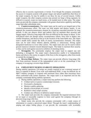 FM 3-21.11
effective due to security requirements or terrain. Even though the company commander
has access to weapons systems with greater ranges and optical capabilities than those of
the sniper weapons, he may be unable to use these for any of several reasons. Unlike
sniper weapons, the other weapons systems may present too large a firing signature, be
difficult to conceal, create too much noise, or be needed more in other areas. The sniper
team can provide the company commander with greater observation capability and killing
range than other subordinate units.
e. Counterreconnaissance. The sniper team can be used as an integral part of the
counterreconnaissance effort. The team can help acquire and destroy targets. It can
augment the counterreconnaissance element by occupying concealed positions for long
periods. It also can observe direct and indirect fires (to maintain their security) and
engage targets. Selective long-range rifle fires are difficult for the enemy to detect. A few
well-placed shots can disrupt enemy reconnaissance efforts, force him to deploy into
combat formations, and deceive him as to the location of the main battle area. The sniper
team’s stealth skills counter the skills of enemy reconnaissance elements. The sniper
team can be used where infantry platoon mobility is unnecessary, freeing squad
designated marksmen to cover other sectors. The sniper team also can be used to direct
ground maneuver elements toward detected targets. This helps to maintain their security
so they can be used against successive echelons of attacking enemy.
f. Strongpoint. The commander employs the sniper team to support any unit
defending a strongpoint. The sniper team's characteristics enable it to independently
harass and observe the enemy in support of the force in the strongpoint, either from inside
or outside the strongpoint.
g. Reverse-Slope Defense. The sniper team can provide effective long-range rifle
fires from positions forward of the topographical crest or on the counterslope if the
company is occupying a reverse-slope defense.
C-4. EMPLOYMENT DURING STABILITY OPERATIONS
During stability operations, US troops are usually required to use a minimal amount of
force to respond to threats. Even with well-understood ROE, it may be difficult for an
SBCT infantry company to respond with minimum force rather than maximum force
when confronted with certain situations. The sniper team is an important tool for the
company commander during stability operations.
a. During stability operations, a sniper team may perform the following:
• Conduct active or passive countersniper missions.
• Overwatch a checkpoint.
• Monitor a public gathering.
• Identify critical people in a crowd.
• Reinforce a base camp's security.
• Conduct any offensive or defensive sniper mission.
b. The sniper team provides the company commander the required minimum force
(or an equal or reasonable response to force used against the company) through its
precision long-range rifle fires.
c. Sniper teams also provide the company commander with a ready source of
information to counter a perceived sniper threat. Through the team’s understanding of
sniping and sniper hiding places, it can provide the commander with invaluable
C-5
 