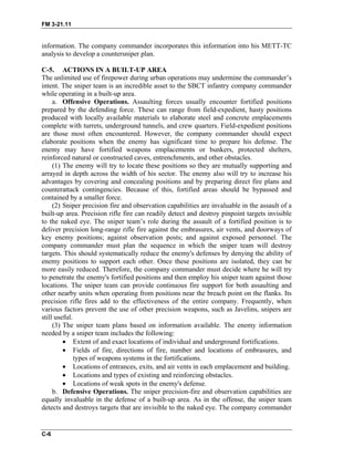 FM 3-21.11
information. The company commander incorporates this information into his METT-TC
analysis to develop a countersniper plan.
C-5. ACTIONS IN A BUILT-UP AREA
The unlimited use of firepower during urban operations may undermine the commander’s
intent. The sniper team is an incredible asset to the SBCT infantry company commander
while operating in a built-up area.
a. Offensive Operations. Assaulting forces usually encounter fortified positions
prepared by the defending force. These can range from field-expedient, hasty positions
produced with locally available materials to elaborate steel and concrete emplacements
complete with turrets, underground tunnels, and crew quarters. Field-expedient positions
are those most often encountered. However, the company commander should expect
elaborate positions when the enemy has significant time to prepare his defense. The
enemy may have fortified weapons emplacements or bunkers, protected shelters,
reinforced natural or constructed caves, entrenchments, and other obstacles.
(1) The enemy will try to locate these positions so they are mutually supporting and
arrayed in depth across the width of his sector. The enemy also will try to increase his
advantages by covering and concealing positions and by preparing direct fire plans and
counterattack contingencies. Because of this, fortified areas should be bypassed and
contained by a smaller force.
(2) Sniper precision fire and observation capabilities are invaluable in the assault of a
built-up area. Precision rifle fire can readily detect and destroy pinpoint targets invisible
to the naked eye. The sniper team’s role during the assault of a fortified position is to
deliver precision long-range rifle fire against the embrasures, air vents, and doorways of
key enemy positions; against observation posts; and against exposed personnel. The
company commander must plan the sequence in which the sniper team will destroy
targets. This should systematically reduce the enemy's defenses by denying the ability of
enemy positions to support each other. Once these positions are isolated, they can be
more easily reduced. Therefore, the company commander must decide where he will try
to penetrate the enemy's fortified positions and then employ his sniper team against those
locations. The sniper team can provide continuous fire support for both assaulting and
other nearby units when operating from positions near the breach point on the flanks. Its
precision rifle fires add to the effectiveness of the entire company. Frequently, when
various factors prevent the use of other precision weapons, such as Javelins, snipers are
still useful.
(3) The sniper team plans based on information available. The enemy information
needed by a sniper team includes the following:
• Extent of and exact locations of individual and underground fortifications.
• Fields of fire, directions of fire, number and locations of embrasures, and
types of weapons systems in the fortifications.
• Locations of entrances, exits, and air vents in each emplacement and building.
• Locations and types of existing and reinforcing obstacles.
• Locations of weak spots in the enemy's defense.
b. Defensive Operations. The sniper precision-fire and observation capabilities are
equally invaluable in the defense of a built-up area. As in the offense, the sniper team
detects and destroys targets that are invisible to the naked eye. The company commander
C-6
 