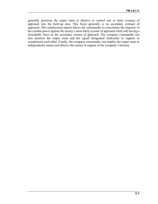 FM 3-21.11
C-7
generally positions the sniper team to observe or control one or more avenues of
approach into the built-up area. This focus generally is on secondary avenues of
approach. This employment option allows the commander to concentrate the majority of
his combat power against the enemy’s most likely avenue of approach while still having a
formidable force on the secondary avenue of approach. The company commander can
also position the sniper team and the squad designated marksmen to support or
complement each other. Finally, the company commander can employ the sniper team to
independently harass and observe the enemy in support of the company’s mission.
 