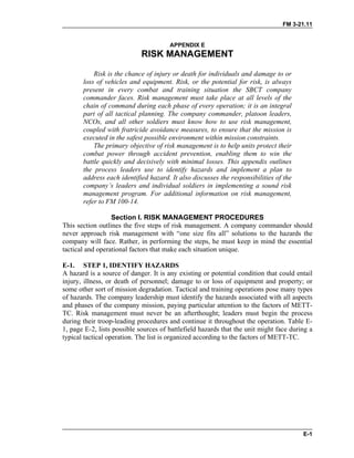 FM 3-21.11
APPENDIX E
RISK MANAGEMENT
Risk is the chance of injury or death for individuals and damage to or
loss of vehicles and equipment. Risk, or the potential for risk, is always
present in every combat and training situation the SBCT company
commander faces. Risk management must take place at all levels of the
chain of command during each phase of every operation; it is an integral
part of all tactical planning. The company commander, platoon leaders,
NCOs, and all other soldiers must know how to use risk management,
coupled with fratricide avoidance measures, to ensure that the mission is
executed in the safest possible environment within mission constraints.
The primary objective of risk management is to help units protect their
combat power through accident prevention, enabling them to win the
battle quickly and decisively with minimal losses. This appendix outlines
the process leaders use to identify hazards and implement a plan to
address each identified hazard. It also discusses the responsibilities of the
company’s leaders and individual soldiers in implementing a sound risk
management program. For additional information on risk management,
refer to FM 100-14.
Section I. RISK MANAGEMENT PROCEDURES
This section outlines the five steps of risk management. A company commander should
never approach risk management with “one size fits all” solutions to the hazards the
company will face. Rather, in performing the steps, he must keep in mind the essential
tactical and operational factors that make each situation unique.
E-1. STEP 1, IDENTIFY HAZARDS
A hazard is a source of danger. It is any existing or potential condition that could entail
injury, illness, or death of personnel; damage to or loss of equipment and property; or
some other sort of mission degradation. Tactical and training operations pose many types
of hazards. The company leadership must identify the hazards associated with all aspects
and phases of the company mission, paying particular attention to the factors of METT-
TC. Risk management must never be an afterthought; leaders must begin the process
during their troop-leading procedures and continue it throughout the operation. Table E-
1, page E-2, lists possible sources of battlefield hazards that the unit might face during a
typical tactical operation. The list is organized according to the factors of METT-TC.
E-1
 