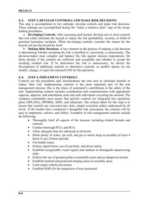 FM 3-21.71
E-3. STEP 3, DEVELOP CONTROLS AND MAKE RISK DECISIONS
This step is accomplished in two substeps: develop controls and make risk decisions.
These substeps are accomplished during the “make a tentative plan” step of the troop-
leading procedures.
a. Developing Controls. After assessing each hazard, develop one or more controls
that will either eliminate the hazard or reduce the risk (probability, severity, or both) of
potential hazardous incidents. When developing controls, consider the reason for the
hazard, not just the hazard by itself.
b. Making Risk Decisions. A key element in the process of making a risk decision
is determining whether accepting the risk is justified or, conversely, is unnecessary. The
decision-maker must compare and balance the risk against mission expectations. He
alone decides if the controls are sufficient and acceptable and whether to accept the
resulting residual risk. If he determines the risk is unnecessary, he directs the
development of additional controls or alternative controls; as another option, he can
modify, change, or reject the selected COA for the operation.
E-4. STEP 4, IMPLEMENT CONTROLS
Controls are the procedures and considerations the unit uses to eliminate hazards or
reduce their risk. Implementing controls is the most important part of the risk
management process; this is the chain of command’s contribution to the safety of the
unit. Implementing controls includes coordination and communication with appropriate
superior, adjacent, and subordinate units and with individuals executing the mission. The
company commander must ensure that specific controls are integrated into operations
plans (OPLANs), OPORDs, SOPs, and rehearsals. The critical check for this step is to
ensure that controls are converted into clear, simple execution orders understood by all
levels. If the leaders have conducted a thoughtful risk assessment, the controls will be
easy to implement, enforce, and follow. Examples of risk management controls include
the following:
• Thoroughly brief all aspects of the mission, including related hazards and
controls.
• Conduct thorough PCCs and PCIs.
• Allow adequate time for rehearsals at all levels.
• Drink plenty of water, eat well, and get as much sleep as possible (at least 4
hours in any 24-hour period).
• Use buddy teams.
• Enforce speed limits, use of seat belts, and driver safety.
• Establish recognizable visual signals and markers to distinguish maneuvering
units.
• Enforce the use of ground guides in assembly areas and on dangerous terrain.
• Establish marked and protected sleeping areas in assembly areas.
• Limit single-vehicle movement.
• Establish SOPs for the integration of new personnel.
E-4
 
