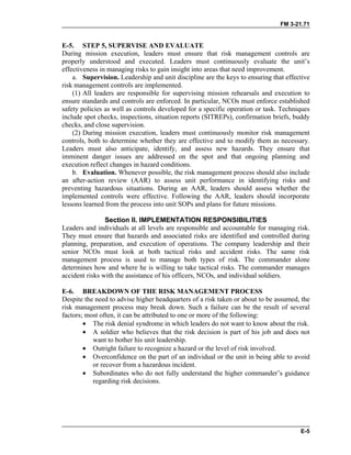 FM 3-21.71
E-5. STEP 5, SUPERVISE AND EVALUATE
During mission execution, leaders must ensure that risk management controls are
properly understood and executed. Leaders must continuously evaluate the unit’s
effectiveness in managing risks to gain insight into areas that need improvement.
a. Supervision. Leadership and unit discipline are the keys to ensuring that effective
risk management controls are implemented.
(1) All leaders are responsible for supervising mission rehearsals and execution to
ensure standards and controls are enforced. In particular, NCOs must enforce established
safety policies as well as controls developed for a specific operation or task. Techniques
include spot checks, inspections, situation reports (SITREPs), confirmation briefs, buddy
checks, and close supervision.
(2) During mission execution, leaders must continuously monitor risk management
controls, both to determine whether they are effective and to modify them as necessary.
Leaders must also anticipate, identify, and assess new hazards. They ensure that
imminent danger issues are addressed on the spot and that ongoing planning and
execution reflect changes in hazard conditions.
b. Evaluation. Whenever possible, the risk management process should also include
an after-action review (AAR) to assess unit performance in identifying risks and
preventing hazardous situations. During an AAR, leaders should assess whether the
implemented controls were effective. Following the AAR, leaders should incorporate
lessons learned from the process into unit SOPs and plans for future missions.
Section II. IMPLEMENTATION RESPONSIBILITIES
Leaders and individuals at all levels are responsible and accountable for managing risk.
They must ensure that hazards and associated risks are identified and controlled during
planning, preparation, and execution of operations. The company leadership and their
senior NCOs must look at both tactical risks and accident risks. The same risk
management process is used to manage both types of risk. The commander alone
determines how and where he is willing to take tactical risks. The commander manages
accident risks with the assistance of his officers, NCOs, and individual soldiers.
E-6. BREAKDOWN OF THE RISK MANAGEMENT PROCESS
Despite the need to advise higher headquarters of a risk taken or about to be assumed, the
risk management process may break down. Such a failure can be the result of several
factors; most often, it can be attributed to one or more of the following:
• The risk denial syndrome in which leaders do not want to know about the risk.
• A soldier who believes that the risk decision is part of his job and does not
want to bother his unit leadership.
• Outright failure to recognize a hazard or the level of risk involved.
• Overconfidence on the part of an individual or the unit in being able to avoid
or recover from a hazardous incident.
• Subordinates who do not fully understand the higher commander’s guidance
regarding risk decisions.
E-5
 