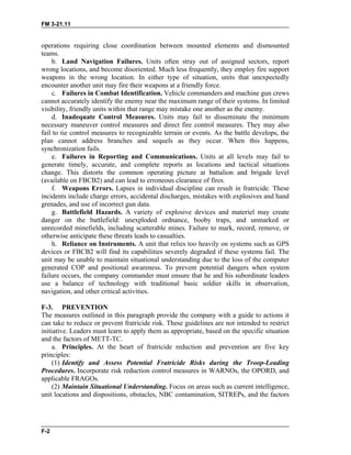 FM 3-21.11
operations requiring close coordination between mounted elements and dismounted
teams.
b. Land Navigation Failures. Units often stray out of assigned sectors, report
wrong locations, and become disoriented. Much less frequently, they employ fire support
weapons in the wrong location. In either type of situation, units that unexpectedly
encounter another unit may fire their weapons at a friendly force.
c. Failures in Combat Identification. Vehicle commanders and machine gun crews
cannot accurately identify the enemy near the maximum range of their systems. In limited
visibility, friendly units within that range may mistake one another as the enemy.
d. Inadequate Control Measures. Units may fail to disseminate the minimum
necessary maneuver control measures and direct fire control measures. They may also
fail to tie control measures to recognizable terrain or events. As the battle develops, the
plan cannot address branches and sequels as they occur. When this happens,
synchronization fails.
e. Failures in Reporting and Communications. Units at all levels may fail to
generate timely, accurate, and complete reports as locations and tactical situations
change. This distorts the common operating picture at battalion and brigade level
(available on FBCB2) and can lead to erroneous clearance of fires.
f. Weapons Errors. Lapses in individual discipline can result in fratricide. These
incidents include charge errors, accidental discharges, mistakes with explosives and hand
grenades, and use of incorrect gun data.
g. Battlefield Hazards. A variety of explosive devices and materiel may create
danger on the battlefield: unexploded ordnance, booby traps, and unmarked or
unrecorded minefields, including scatterable mines. Failure to mark, record, remove, or
otherwise anticipate these threats leads to casualties.
h. Reliance on Instruments. A unit that relies too heavily on systems such as GPS
devices or FBCB2 will find its capabilities severely degraded if these systems fail. The
unit may be unable to maintain situational understanding due to the loss of the computer
generated COP and positional awareness. To prevent potential dangers when system
failure occurs, the company commander must ensure that he and his subordinate leaders
use a balance of technology with traditional basic soldier skills in observation,
navigation, and other critical activities.
F-3. PREVENTION
The measures outlined in this paragraph provide the company with a guide to actions it
can take to reduce or prevent fratricide risk. These guidelines are not intended to restrict
initiative. Leaders must learn to apply them as appropriate, based on the specific situation
and the factors of METT-TC.
a. Principles. At the heart of fratricide reduction and prevention are five key
principles:
(1) Identify and Assess Potential Fratricide Risks during the Troop-Leading
Procedures. Incorporate risk reduction control measures in WARNOs, the OPORD, and
applicable FRAGOs.
(2) Maintain Situational Understanding. Focus on areas such as current intelligence,
unit locations and dispositions, obstacles, NBC contamination, SITREPs, and the factors
F-2
 