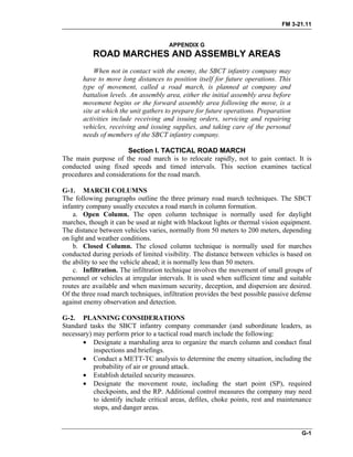 FM 3-21.11
APPENDIX G
ROAD MARCHES AND ASSEMBLY AREAS
When not in contact with the enemy, the SBCT infantry company may
have to move long distances to position itself for future operations. This
type of movement, called a road march, is planned at company and
battalion levels. An assembly area, either the initial assembly area before
movement begins or the forward assembly area following the move, is a
site at which the unit gathers to prepare for future operations. Preparation
activities include receiving and issuing orders, servicing and repairing
vehicles, receiving and issuing supplies, and taking care of the personal
needs of members of the SBCT infantry company.
Section I. TACTICAL ROAD MARCH
The main purpose of the road march is to relocate rapidly, not to gain contact. It is
conducted using fixed speeds and timed intervals. This section examines tactical
procedures and considerations for the road march.
G-1. MARCH COLUMNS
The following paragraphs outline the three primary road march techniques. The SBCT
infantry company usually executes a road march in column formation.
a. Open Column. The open column technique is normally used for daylight
marches, though it can be used at night with blackout lights or thermal vision equipment.
The distance between vehicles varies, normally from 50 meters to 200 meters, depending
on light and weather conditions.
b. Closed Column. The closed column technique is normally used for marches
conducted during periods of limited visibility. The distance between vehicles is based on
the ability to see the vehicle ahead; it is normally less than 50 meters.
c. Infiltration. The infiltration technique involves the movement of small groups of
personnel or vehicles at irregular intervals. It is used when sufficient time and suitable
routes are available and when maximum security, deception, and dispersion are desired.
Of the three road march techniques, infiltration provides the best possible passive defense
against enemy observation and detection.
G-2. PLANNING CONSIDERATIONS
Standard tasks the SBCT infantry company commander (and subordinate leaders, as
necessary) may perform prior to a tactical road march include the following:
• Designate a marshaling area to organize the march column and conduct final
inspections and briefings.
• Conduct a METT-TC analysis to determine the enemy situation, including the
probability of air or ground attack.
• Establish detailed security measures.
• Designate the movement route, including the start point (SP), required
checkpoints, and the RP. Additional control measures the company may need
to identify include critical areas, defiles, choke points, rest and maintenance
stops, and danger areas.
G-1
 