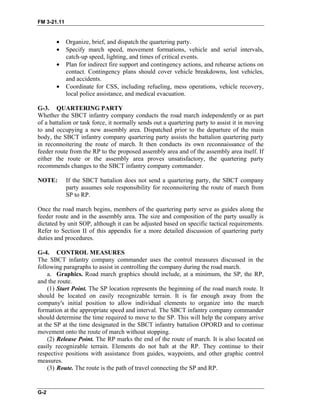 FM 3-21.11
• Organize, brief, and dispatch the quartering party.
• Specify march speed, movement formations, vehicle and serial intervals,
catch-up speed, lighting, and times of critical events.
• Plan for indirect fire support and contingency actions, and rehearse actions on
contact. Contingency plans should cover vehicle breakdowns, lost vehicles,
and accidents.
• Coordinate for CSS, including refueling, mess operations, vehicle recovery,
local police assistance, and medical evacuation.
G-3. QUARTERING PARTY
Whether the SBCT infantry company conducts the road march independently or as part
of a battalion or task force, it normally sends out a quartering party to assist it in moving
to and occupying a new assembly area. Dispatched prior to the departure of the main
body, the SBCT infantry company quartering party assists the battalion quartering party
in reconnoitering the route of march. It then conducts its own reconnaissance of the
feeder route from the RP to the proposed assembly area and of the assembly area itself. If
either the route or the assembly area proves unsatisfactory, the quartering party
recommends changes to the SBCT infantry company commander.
NOTE: If the SBCT battalion does not send a quartering party, the SBCT company
party assumes sole responsibility for reconnoitering the route of march from
SP to RP.
Once the road march begins, members of the quartering party serve as guides along the
feeder route and in the assembly area. The size and composition of the party usually is
dictated by unit SOP, although it can be adjusted based on specific tactical requirements.
Refer to Section II of this appendix for a more detailed discussion of quartering party
duties and procedures.
G-4. CONTROL MEASURES
The SBCT infantry company commander uses the control measures discussed in the
following paragraphs to assist in controlling the company during the road march.
a. Graphics. Road march graphics should include, at a minimum, the SP, the RP,
and the route.
(1) Start Point. The SP location represents the beginning of the road march route. It
should be located on easily recognizable terrain. It is far enough away from the
company's initial position to allow individual elements to organize into the march
formation at the appropriate speed and interval. The SBCT infantry company commander
should determine the time required to move to the SP. This will help the company arrive
at the SP at the time designated in the SBCT infantry battalion OPORD and to continue
movement onto the route of march without stopping.
(2) Release Point. The RP marks the end of the route of march. It is also located on
easily recognizable terrain. Elements do not halt at the RP. They continue to their
respective positions with assistance from guides, waypoints, and other graphic control
measures.
(3) Route. The route is the path of travel connecting the SP and RP.
G-2
 