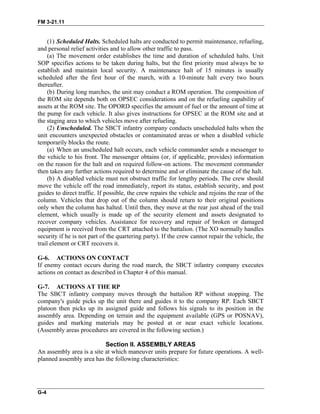 FM 3-21.11
(1) Scheduled Halts. Scheduled halts are conducted to permit maintenance, refueling,
and personal relief activities and to allow other traffic to pass.
(a) The movement order establishes the time and duration of scheduled halts. Unit
SOP specifies actions to be taken during halts, but the first priority must always be to
establish and maintain local security. A maintenance halt of 15 minutes is usually
scheduled after the first hour of the march, with a 10-minute halt every two hours
thereafter.
(b) During long marches, the unit may conduct a ROM operation. The composition of
the ROM site depends both on OPSEC considerations and on the refueling capability of
assets at the ROM site. The OPORD specifies the amount of fuel or the amount of time at
the pump for each vehicle. It also gives instructions for OPSEC at the ROM site and at
the staging area to which vehicles move after refueling.
(2) Unscheduled. The SBCT infantry company conducts unscheduled halts when the
unit encounters unexpected obstacles or contaminated areas or when a disabled vehicle
temporarily blocks the route.
(a) When an unscheduled halt occurs, each vehicle commander sends a messenger to
the vehicle to his front. The messenger obtains (or, if applicable, provides) information
on the reason for the halt and on required follow-on actions. The movement commander
then takes any further actions required to determine and or eliminate the cause of the halt.
(b) A disabled vehicle must not obstruct traffic for lengthy periods. The crew should
move the vehicle off the road immediately, report its status, establish security, and post
guides to direct traffic. If possible, the crew repairs the vehicle and rejoins the rear of the
column. Vehicles that drop out of the column should return to their original positions
only when the column has halted. Until then, they move at the rear just ahead of the trail
element, which usually is made up of the security element and assets designated to
recover company vehicles. Assistance for recovery and repair of broken or damaged
equipment is received from the CRT attached to the battalion. (The XO normally handles
security if he is not part of the quartering party). If the crew cannot repair the vehicle, the
trail element or CRT recovers it.
G-6. ACTIONS ON CONTACT
If enemy contact occurs during the road march, the SBCT infantry company executes
actions on contact as described in Chapter 4 of this manual.
G-7. ACTIONS AT THE RP
The SBCT infantry company moves through the battalion RP without stopping. The
company's guide picks up the unit there and guides it to the company RP. Each SBCT
platoon then picks up its assigned guide and follows his signals to its position in the
assembly area. Depending on terrain and the equipment available (GPS or POSNAV),
guides and marking materials may be posted at or near exact vehicle locations.
(Assembly areas procedures are covered in the following section.)
Section II. ASSEMBLY AREAS
An assembly area is a site at which maneuver units prepare for future operations. A well-
planned assembly area has the following characteristics:
G-4
 