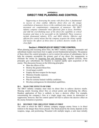 FM 3-21.11
APPENDIX H
DIRECT FIRE PLANNING AND CONTROL
Suppressing or destroying the enemy with direct fires is fundamental
to success in close combat. Effective direct fires are the unique
contribution of maneuver forces to the combined arms team, and fire and
movement are complementary components of maneuver. The SBCT
infantry company commander must effectively plan to focus, distribute,
and shift the overwhelming mass of his direct fire capability at critical
locations and times to be successful on the battlefield. These resources
include dismounted infantry, ICVs, and MGS vehicles. Effective and
efficient fire control means that the company acquires the enemy rapidly
and masses the effects of direct fires to achieve decisive results in the
close fight.
Section I. PRINCIPLES OF DIRECT FIRE CONTROL
When planning and executing direct fires, the SBCT infantry company commander and
subordinate leaders must know how to apply several fundamental principles. The purpose
of these direct fire control principles is not to restrict the actions of subordinates, but to
help the company accomplish the primary goal of any direct fire engagement: to
eliminate the enemy by acquiring first and shooting first. Applied correctly, these
principles give subordinates the freedom to respond rapidly upon acquisition of the
enemy. This discussion focuses on the following principles:
• Mass the effects of fire.
• Destroy the greatest threat first.
• Avoid target overkill.
• Employ the best weapon for the target.
• Minimize friendly exposure.
• Prevent fratricide.
• Plan for extreme limited visibility conditions.
• Develop contingencies for diminished capabilities.
H-1. MASS THE EFFECTS OF FIRE
The SBCT infantry company must mass its direct fires to achieve decisive results.
Massing entails focusing direct fires at critical points and distributing the effects.
Random application of fires is unlikely to have a decisive effect. For example,
concentrating the company’s fires at a single target may ensure its destruction or
suppression; however, that fire control option will fail to achieve the decisive effect on
the enemy formation or position.
H-2. DESTROY THE GREATEST THREAT FIRST
The order in which the SBCT infantry company engages enemy forces is in direct
relation to the danger these forces present. The threat posed by the enemy depends on his
weapons, range, and positioning. Presented with multiple targets, a unit must initially
H-1
 