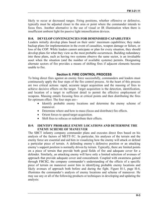 FM 3-21.11
likely to occur at decreased ranges. Firing positions, whether offensive or defensive,
typically must be adjusted closer to the area or point where the commander intends to
focus fires. Another alternative is the use of visual or IR illumination when there is
insufficient ambient light for passive light intensification devices.
H-8. DEVELOP CONTINGENCIES FOR DIMINISHED CAPABILITIES
Leaders initially develop plans based on their units’ maximum capabilities; they make
backup plans for implementation in the event of casualties, weapon damage or failure, or
loss of the COP. While leaders cannot anticipate or plan for every situation, they should
develop plans for what they view as the most probable occurrences. Building redundancy
into these plans, such as having two systems observe the same sector, is an invaluable
asset when the situation (and the number of available systems) permits. Designating
alternate sectors of fire provides a means of shifting fires if adjacent elements become
unable to fire.
Section II. FIRE CONTROL PROCESS
To bring direct fires against an enemy force successfully, commanders and leaders must
continuously apply the four steps of the fire control process. At the heart of this process
are two critical actions: rapid, accurate target acquisition and the massing of fires to
achieve decisive effects on the target. Target acquisition is the detection, identification,
and location of a target in sufficient detail to permit the effective employment of
weapons. Massing entails focusing fires at critical points and then distributing the fires
for optimum effect. The four steps are--
• Identify probable enemy locations and determine the enemy scheme of
maneuver.
• Determine where and how to mass (focus and distribute) fire effects.
• Orient forces to speed target acquisition.
• Shift fires to refocus or redistribute their effects.
H-9. IDENTIFY PROBABLE ENEMY LOCATIONS AND DETERMINE THE
ENEMY SCHEME OF MANEUVER
The SBCT infantry company commander plans and executes direct fires based on his
analysis of the factors of METT-TC. In particular, his analyses of the terrain and the
enemy force are essential and aid him in visualizing how the enemy will attack or defend
a particular piece of terrain. A defending enemy’s defensive position or an attacking
enemy’s support position is normally driven by terrain. Typically, there are limited points
on a piece of terrain that provide both good fields of fire and adequate cover for a
defender. Similarly, an attacking enemy will have only a limited selection of avenues of
approach that provide adequate cover and concealment. Coupled with awareness gained
through FBCB2, the company commander’s understanding of the effects of a specific
piece of terrain on maneuver assist him in identifying probable enemy locations and
likely avenues of approach both before and during the fight. Figure H-1, page H-4,
illustrates the commander’s analysis of enemy locations and scheme of maneuver. He
may use any or all of the following products or techniques in developing and updating the
analysis:
H-3
 