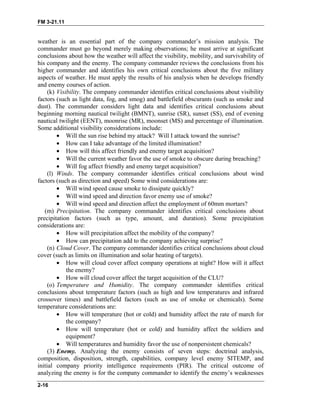 FM 3-21.11
weather is an essential part of the company commander’s mission analysis. The
commander must go beyond merely making observations; he must arrive at significant
conclusions about how the weather will affect the visibility, mobility, and survivability of
his company and the enemy. The company commander reviews the conclusions from his
higher commander and identifies his own critical conclusions about the five military
aspects of weather. He must apply the results of his analysis when he develops friendly
and enemy courses of action.
(k) Visibility. The company commander identifies critical conclusions about visibility
factors (such as light data, fog, and smog) and battlefield obscurants (such as smoke and
dust). The commander considers light data and identifies critical conclusions about
beginning morning nautical twilight (BMNT), sunrise (SR), sunset (SS), end of evening
nautical twilight (EENT), moonrise (MR), moonset (MS) and percentage of illumination.
Some additional visibility considerations include:
•
•
•
•
•
•
•
•
•
•
•
•
Will the sun rise behind my attack? Will I attack toward the sunrise?
How can I take advantage of the limited illumination?
How will this affect friendly and enemy target acquisition?
Will the current weather favor the use of smoke to obscure during breaching?
Will fog affect friendly and enemy target acquisition?
(l) Winds. The company commander identifies critical conclusions about wind
factors (such as direction and speed) Some wind considerations are:
Will wind speed cause smoke to dissipate quickly?
Will wind speed and direction favor enemy use of smoke?
Will wind speed and direction affect the employment of 60mm mortars?
(m) Precipitation. The company commander identifies critical conclusions about
precipitation factors (such as type, amount, and duration). Some precipitation
considerations are:
How will precipitation affect the mobility of the company?
How can precipitation add to the company achieving surprise?
(n) Cloud Cover. The company commander identifies critical conclusions about cloud
cover (such as limits on illumination and solar heating of targets).
How will cloud cover affect company operations at night? How will it affect
the enemy?
How will cloud cover affect the target acquisition of the CLU?
(o) Temperature and Humidity. The company commander identifies critical
conclusions about temperature factors (such as high and low temperatures and infrared
crossover times) and battlefield factors (such as use of smoke or chemicals). Some
temperature considerations are:
• How will temperature (hot or cold) and humidity affect the rate of march for
the company?
• How will temperature (hot or cold) and humidity affect the soldiers and
equipment?
• Will temperatures and humidity favor the use of nonpersistent chemicals?
(3) Enemy. Analyzing the enemy consists of seven steps: doctrinal analysis,
composition, disposition, strength, capabilities, company level enemy SITEMP, and
initial company priority intelligence requirements (PIR). The critical outcome of
analyzing the enemy is for the company commander to identify the enemy’s weaknesses
2-16
 