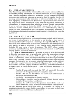 FM 3-21.11
2-9. ISSUE A WARNING ORDER
After the company commander has determined his unit’s mission and assessed the time
available for planning, preparing for, and executing the mission, he should immediately
issue a warning order to his subordinates. In addition to telling his subordinates of the
company’s new mission, the warning order also gives them his planning time line. He
also may communicate any other instructions or information that he thinks will assist
them in preparing for the new mission. This includes any information on the enemy and
the nature of the higher headquarters’ overall plan and any specific instructions or
rehearsal tasks for preparing subordinate units for the mission. The most important thing
is not to waste any time in issuing the initial warning order. If and when more
information becomes available, he can--and should--issue additional warning orders. By
issuing the initial warning order as quickly as possible, he enables his subordinates to
begin their own planning and preparation (parallel planning) while he begins to develop
the OPORD.
2-10. MAKE A TENTATIVE PLAN
In a time-constrained environment, a company commander typically will develop only
one course of action; however, as time permits, he may develop as many courses of
action as possible to allow comparison. He will begin this step of the TLP after he issues
his warning order and after he has received higher headquarters’ third warning order. He
does not need to wait for a complete OPORD from the higher headquarters before
beginning his own course of action development. The SBCT infantry company
commander must take advantage of the tactical internet to communicate his COA through
imagery, graphics, and relevant information.
a. Course of Action Development. The purpose of course of action development is
to determine one or more ways to accomplish the mission that are consistent with the
immediate higher commander’s intent. A COA describes how the unit might generate the
effects of overwhelming combat power against the enemy at the decisive place with the
least friendly casualties. Each COA the company commander develops must be detailed
enough to clearly describe how he envisions using all of his assets and combat multipliers
to achieve the company’s mission-essential task and purpose. To develop a COA, he
focuses on the actions the company must take at the decisive point and works backward
to his start point. He should develop several COAs if time permits. A legitimate COA
must be--
• Suitable. If successfully executed, the COA will accomplish the mission
consistent with the higher commander’s concept and intent.
• Feasible. The unit has the technical and tactical skills and resources to
successfully accomplish the COA.
• Acceptable. The COA minimizes friendly casualties.
• Distinguishable. Each COA must be sufficiently different from the others to
justify full development and consideration.
• Complete. The COA must cover the operational factors of who, what, when,
where, and how and address the mission from its start point to its conclusion.
The COA also must address the doctrinal aspects of the mission. For example, in an
attack against a defending enemy, the COA must address the movement to, deployment
against, assault of, and consolidation upon, the objective.
2-22
 