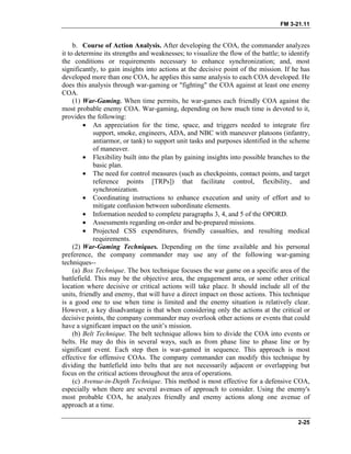 FM 3-21.11
b. Course of Action Analysis. After developing the COA, the commander analyzes
it to determine its strengths and weaknesses; to visualize the flow of the battle; to identify
the conditions or requirements necessary to enhance synchronization; and, most
significantly, to gain insights into actions at the decisive point of the mission. If he has
developed more than one COA, he applies this same analysis to each COA developed. He
does this analysis through war-gaming or "fighting" the COA against at least one enemy
COA.
(1) War-Gaming. When time permits, he war-games each friendly COA against the
most probable enemy COA. War-gaming, depending on how much time is devoted to it,
provides the following:
• An appreciation for the time, space, and triggers needed to integrate fire
support, smoke, engineers, ADA, and NBC with maneuver platoons (infantry,
antiarmor, or tank) to support unit tasks and purposes identified in the scheme
of maneuver.
• Flexibility built into the plan by gaining insights into possible branches to the
basic plan.
• The need for control measures (such as checkpoints, contact points, and target
reference points [TRPs]) that facilitate control, flexibility, and
synchronization.
• Coordinating instructions to enhance execution and unity of effort and to
mitigate confusion between subordinate elements.
• Information needed to complete paragraphs 3, 4, and 5 of the OPORD.
• Assessments regarding on-order and be-prepared missions.
• Projected CSS expenditures, friendly casualties, and resulting medical
requirements.
(2) War-Gaming Techniques. Depending on the time available and his personal
preference, the company commander may use any of the following war-gaming
techniques--
(a) Box Technique. The box technique focuses the war game on a specific area of the
battlefield. This may be the objective area, the engagement area, or some other critical
location where decisive or critical actions will take place. It should include all of the
units, friendly and enemy, that will have a direct impact on those actions. This technique
is a good one to use when time is limited and the enemy situation is relatively clear.
However, a key disadvantage is that when considering only the actions at the critical or
decisive points, the company commander may overlook other actions or events that could
have a significant impact on the unit’s mission.
(b) Belt Technique. The belt technique allows him to divide the COA into events or
belts. He may do this in several ways, such as from phase line to phase line or by
significant event. Each step then is war-gamed in sequence. This approach is most
effective for offensive COAs. The company commander can modify this technique by
dividing the battlefield into belts that are not necessarily adjacent or overlapping but
focus on the critical actions throughout the area of operations.
(c) Avenue-in-Depth Technique. This method is most effective for a defensive COA,
especially when there are several avenues of approach to consider. Using the enemy's
most probable COA, he analyzes friendly and enemy actions along one avenue of
approach at a time.
2-25
 